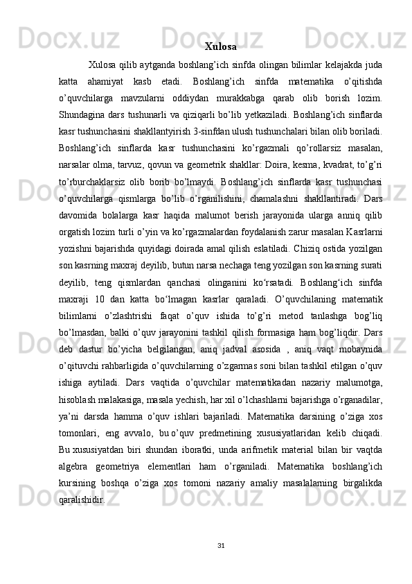 Xulosa
Xulosa qilib aytganda boshlang’ich sinfda olingan bilimlar  kelajakda juda
katta   ahamiyat   kasb   etadi.   Boshlang’ich   sinfda   matematika   o’qitishda
o’quvchilarga   mavzularni   oddiydan   murakkabga   qarab   olib   borish   lozim.
Shundagina  dars   tushunarli   va  qiziqarli   bo’lib  yetkaziladi.   Boshlang’ich   sinflarda
kasr tushunchasini shakllantyirish 3-sinfdan ulush tushunchalari bilan olib boriladi.
Boshlang’ich   sinflarda   kasr   tushunchasini   ko’rgazmali   qo’rollarsiz   masalan,
narsalar olma, tarvuz, qovun va geometrik shakllar: Doira, kesma, kvadrat, to’g’ri
to’rburchaklarsiz   olib   borib   bo’lmaydi.   Boshlang’ich   sinflarda   kasr   tushunchasi
o’quvchilarga   qismlarga   bo’lib   o’rganilishini,   chamalashni   shakllantiradi.   D ars
davomida   bolalarga   kasr   haqida   malumot   berish   jarayonida   ularga   anniq   qilib
orgatish lozim turli o’yin va ko’rgazmalardan foydalanish zarur masalan Kasrlarni
yozishni bajarishda quyidagi doirada amal qilish eslatiladi. Chiziq ostida yozilgan
son kasrning maxraj deyilib, butun narsa nechaga teng yozilgan son kasrning surati
deyilib,   teng   qismlardan   qanchasi   olinganini   ko rsatadi.   Boshlang ich   sinfdaʻ ʻ
maxraji   10   dan   katta   bo lmagan   kasrlar   qaraladi.  	
ʻ O’quvchilaning   matematik
bilimlarni   o’zlashtrishi   faqat   o’quv   ishida   to’g’ri   metod   tanlashga   bog’liq
bo’lmasdan,   balki   o’quv   jarayonini   tashkil   qilish   formasiga   ham   bog’liqdir.   Dars
deb   dastur   bo’yicha   belgilangan,   aniq   jadval   asosida   ,   aniq   vaqt   mobaynida
o’qituvchi rahbarligida o’quvchilarning o’zgarmas soni bilan tashkil etilgan o’quv
ishiga   aytiladi.   Dars   vaqtida   o’quvchilar   matematikadan   nazariy   malumotga,
hisoblash malakasiga, masala yechish, har xil o’lchashlarni bajarishga o’rganadilar,
ya’ni   darsda   hamma   o’quv   ishlari   bajariladi.   Matematika   darsining   o’ziga   xos
tomonlari,   eng   avvalo,   bu   o’quv   predmetining   xususiyatlaridan   kelib   chiqadi.
Bu   xususiyatdan   biri   shundan   iboratki,   unda   arifmetik   material   bilan   bir   vaqtda
algebra   geometriya   elementlari   ham   o’rganiladi.   Matematika   boshlang’ich
kursining   boshqa   o’ziga   xos   tomoni   nazariy   amaliy   masalalarning   birgalikda
qaralishidir.
31