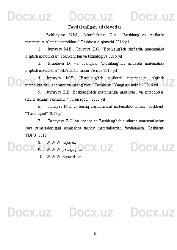 Foydalanilgan adabiyotlar
1. Bekboyeva   N.M.,   Adambekova   G.A.   “Boshlang’ich   sinflarda
matematika o’qitish metodikasi” Toshkent o’qituvchi 2016 yil
2.   Jumayev   M.E.,   Tojiyeva   Z.G.   “Boshlang’ich   sinflarda   matematika
o’qitish metodikasi” Toshkent fan va texnalogiya 2015 yil
3.   Ismoilova   D.   Va   boshqalar   “Boshlang’ich   sinflarda   matematika
o’qitish metodikasi” Ma’ruzalar matni Termiz 2015 yil
4. Jumayev   M.E.   “Boshlang’ich   sinflarda   matematika   o’qitish
metodikasidan laboratoriya mashg’uloti” Toshkent: “Yangi asr avlodi” 2016 yil 
5. Jumayev   E.E.   BoshlangMch   matematika   nazariyasi   va   metodikasi.
(KHK uchun) Toshkent. “Turon iqbol” 2020 yil. 
6.   Jumayev M.E. va boshq. Birinchi sinf matematika daftari. Toshkent.
“TuronIqbol” 2017 yil 
7.   Tadjiyeva Z.G’ va boshqalar. Boshlang’ich sinflarda matematikadan
dars   samaradorligini   oshirishda   tarixiy   materiallardan   foydalanish.   Toshkent.
TDPU, 2018
8. W W W. tdpu. uz 
9. W W W. pedagog. uz 
10. W W W. Ziyonet. uz
32