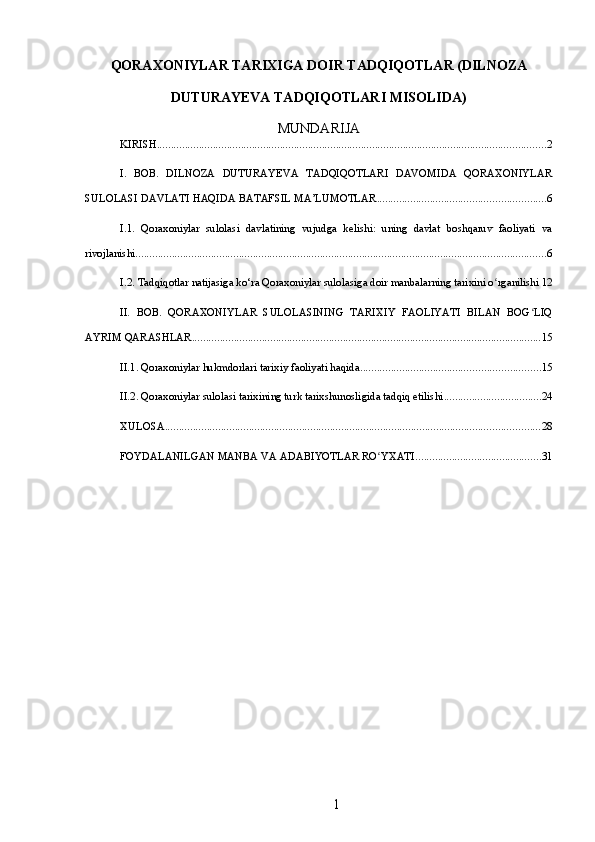 QORAXONIYLAR TARIXIGA DOIR TADQIQOTLAR (DILNOZA
DUTURAYEVA TADQIQOTLARI MISOLIDA)
MUNDARIJA
KIRISH ........................................................................................................................................... 2
I.   BOB.   DILNOZA   DUTURAYEVA   TADQIQOTLARI   DAVOMIDA   QORAXONIYLAR
SULOLASI DAVLATI HAQIDA BATAFSIL MA’LUMOTLAR ............................................................ 6
I.1.   Qoraxoniylar   sulolasi   davlatining   vujudga   kelishi:   uning   davlat   boshqaruv   faoliyati   va
rivojlanishi ................................................................................................................................................... 6
I.2. Tadqiqotlar natijasiga ko‘ra Qoraxoniylar sulolasiga doir manbalarning tarixini o rganilishiʻ 12
II.   BOB.   QORAXONIYLAR   SULOLASINING   TARIXIY   FAOLIYATI   BILAN   BOG LIQ	
ʻ
AYRIM QARASHLAR ............................................................................................................................. 15
II.1. Qoraxoniylar hukmdorlari tarixiy faoliyati haqida ................................................................ 15
II.2. Qoraxoniylar sulolasi tarixining turk tarixshunosligida tadqiq etilishi ................................... 24
XULOSA ...................................................................................................................................... 28
FOYDALANILGAN MANBA VA ADABIYOTLAR RO YXATI	
ʻ ............................................. 31
1 