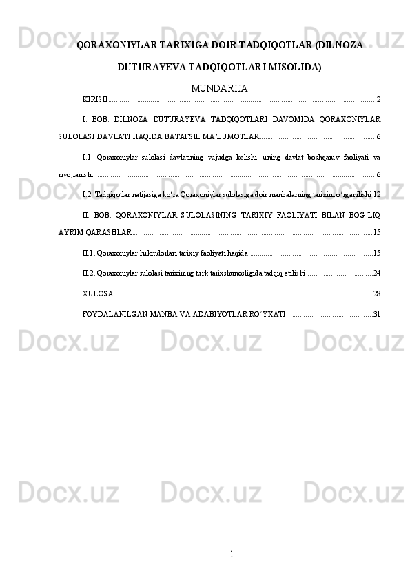 QORAXONIYLAR TARIXIGA DOIR TADQIQOTLAR (DILNOZA
DUTURAYEVA TADQIQOTLARI MISOLIDA)
MUNDARIJA
KIRISH ........................................................................................................................................... 2
I.   BOB.   DILNOZA   DUTURAYEVA   TADQIQOTLARI   DAVOMIDA   QORAXONIYLAR
SULOLASI DAVLATI HAQIDA BATAFSIL MA’LUMOTLAR ............................................................ 6
I.1.   Qoraxoniylar   sulolasi   davlatining   vujudga   kelishi:   uning   davlat   boshqaruv   faoliyati   va
rivojlanishi ................................................................................................................................................... 6
I.2. Tadqiqotlar natijasiga ko‘ra Qoraxoniylar sulolasiga doir manbalarning tarixini o rganilishiʻ 12
II.   BOB.   QORAXONIYLAR   SULOLASINING   TARIXIY   FAOLIYATI   BILAN   BOG LIQ	
ʻ
AYRIM QARASHLAR ............................................................................................................................. 15
II.1. Qoraxoniylar hukmdorlari tarixiy faoliyati haqida ................................................................ 15
II.2. Qoraxoniylar sulolasi tarixining turk tarixshunosligida tadqiq etilishi ................................... 24
XULOSA ...................................................................................................................................... 28
FOYDALANILGAN MANBA VA ADABIYOTLAR RO YXATI	
ʻ ............................................. 31
1