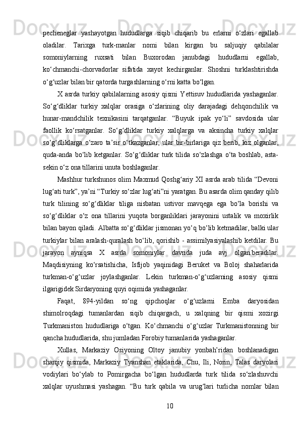 pecheneglar   yashayotgan   hududlarga   siqib   chiqarib   bu   еrlarni   o‘zlari   egallab
oladilar.   Tarixga   turk-manlar   nomi   bilan   kirgan   bu   saljuqiy   qabilalar
somoniylarning   ruxsati   bilan   Buxorodan   janubdagi   hududlarni   egallab,
ko‘chmanchi-chorvadorlar   sifatida   xayot   kechirganlar.   Shoshni   turklashtirishda
o‘g uzlar bilan bir qatorda turgashlarning o‘rni katta bo‘lgan.ʻ
X   asrda   turkiy   qabilalarning   asosiy   qismi   Yettisuv   hududlarida   yashaganlar.
So‘g dliklar   turkiy   xalqlar   orasiga   o‘zlarining   oliy   darajadagi   dehqonchilik   va
ʻ
hunar-mandchilik   texnikasini   tarqatganlar.   “Buyuk   ipak   yo‘li”   savdosida   ular
faollik   ko‘rsatganlar.   So‘g dliklar   turkiy   xalqlarga   va   aksincha   turkiy   xalqlar	
ʻ
so‘g dliklarga   o‘zaro   ta’sir   o‘tkazganlar,   ular   bir-birlariga   qiz   berib,   kiz   olganlar,	
ʻ
quda-anda   bo‘lib   ketganlar.   So‘g dliklar   turk   tilida   so‘zlashga   o‘ta   boshlab,   asta-	
ʻ
sekin o‘z ona tillarini unuta boshlaganlar.
Mashhur  turkshunos  olim  Maxmud Qoshg ariy XI  asrda arab tilida “Devoni	
ʻ
lug ati turk”, ya’ni “Turkiy so‘zlar lug ati”ni yaratgan. Bu asarda olim qanday qilib	
ʻ ʻ
turk   tilining   so‘g dliklar   tiliga   nisbatan   ustivor   mavqega   ega   bo‘la   borishi   va	
ʻ
so‘g dliklar   o‘z   ona   tillarini   yuqota   borganliklari   jarayonini   ustalik   va   moxirlik	
ʻ
bilan bayon qiladi. Albatta so‘g dliklar jismonan yo‘q bo‘lib ketmadilar, balki ular	
ʻ
turkiylar   bilan   aralash-quralash   bo‘lib,   qorishib   -   assimilyasiyalashib   ketdilar.   Bu
jarayon   ayniqsa   X   asrda   somoniylar   davrida   juda   avj   olgan.beradilar.
Maqdisiyning   ko‘rsatishicha,   Isfijob   yaqinidagi   Beruket   va   Boloj   shaharlarida
turkman-o‘g uzlar   joylashganlar.   Lekin   turkman-o‘g uzlarning   asosiy   qismi	
ʻ ʻ
ilgarigidek Sirdaryoning quyi oqimida yashaganlar.
Faqat,   894-yildan   so‘ng   qipchoqlar   o‘g uzlarni   Emba   daryosidan	
ʻ
shimolroqdagi   tumanlardan   siqib   chiqargach,   u   xalqning   bir   qismi   xozirgi
Turkmaniston   hududlariga   o‘tgan.   Ko‘chmanchi   o‘g uzlar   Turkmanistonning   bir
ʻ
qancha hududlarida, shu jumladan Forobiy tumanlarida yashaganlar.
Xullas,   Markaziy   Osiyoning   Oltoy   janubiy   yonbah’ridan   boshlanadigan
sharqiy   qismida,   Markaziy   Tyanshan   etaklarida,   Chu,   Ili,   Norin,   Talas   daryolari
vodiylari   bo‘ylab   to   Pomirgacha   bo‘lgan   hududlarda   turk   tilida   so‘zlashuvchi
xalqlar   uyushmasi   yashagan.   “Bu   turk   qabila   va   urug lari   turlicha   nomlar   bilan	
ʻ
10 