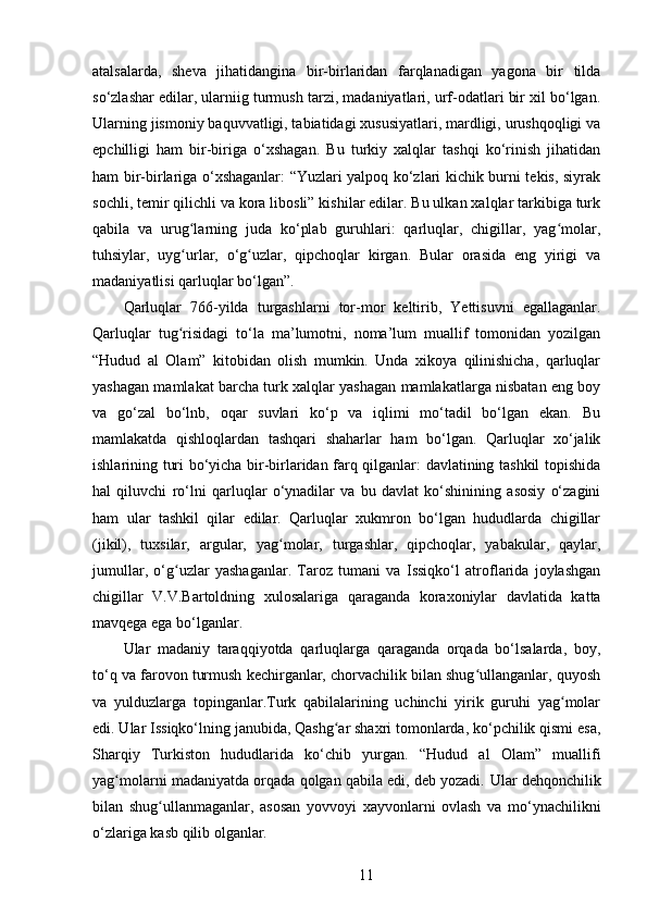 atalsalarda,   sheva   jihatidangina   bir-birlaridan   farqlanadigan   yagona   bir   tilda
so‘zlashar edilar, ularniig turmush tarzi, madaniyatlari, urf-odatlari bir xil bo‘lgan.
Ularning jismoniy baquvvatligi, tabiatidagi xususiyatlari, mardligi, urushqoqligi va
epchilligi   ham   bir-biriga   o‘xshagan.   Bu   turkiy   xalqlar   tashqi   ko‘rinish   jihatidan
ham bir-birlariga o‘xshaganlar: “Yuzlari yalpoq ko‘zlari kichik burni tekis, siyrak
sochli, temir qilichli va kora libosli” kishilar edilar. Bu ulkan xalqlar tarkibiga turk
qabila   va   urug larning   juda   ko‘plab   guruhlari:   qarluqlar,   chigillar,   yag molar,ʻ ʻ
tuhsiylar,   uyg urlar,   o‘g uzlar,   qipchoqlar   kirgan.   Bular   orasida   eng   yirigi   va
ʻ ʻ
madaniyatlisi qarluqlar bo‘lgan”.
Qarluqlar   766-yilda   turgashlarni   tor-mor   keltirib,   Yettisuvni   egallaganlar.
Qarluqlar   tug risidagi   to‘la   ma’lumotni,   noma’lum   muallif   tomonidan   yozilgan
ʻ
“Hudud   al   Olam”   kitobidan   olish   mumkin.   Unda   xikoya   qilinishicha,   qarluqlar
yashagan mamlakat barcha turk xalqlar yashagan mamlakatlarga nisbatan eng boy
va   go‘zal   bo‘lnb,   oqar   suvlari   ko‘p   va   iqlimi   mo‘tadil   bo‘lgan   ekan.   Bu
mamlakatda   qishloqlardan   tashqari   shaharlar   ham   bo‘lgan.   Qarluqlar   xo‘jalik
ishlarining turi bo‘yicha bir-birlaridan farq qilganlar: davlatining tashkil topishida
hal   qiluvchi   ro‘lni   qarluqlar   o‘ynadilar   va   bu   davlat   ko‘shinining   asosiy   o‘zagini
ham   ular   tashkil   qilar   edilar.   Qarluqlar   xukmron   bo‘lgan   hududlarda   chigillar
(jikil),   tuxsilar,   argular,   yag molar,   turgashlar,   qipchoqlar,   yabakular,   qaylar,	
ʻ
jumullar,   o‘g uzlar   yashaganlar.   Taroz   tumani   va   Issiqko‘l   atroflarida   joylashgan	
ʻ
chigillar   V.V.Bartoldning   xulosalariga   qaraganda   koraxoniylar   davlatida   katta
mavqega ega bo‘lganlar.
Ular   madaniy   taraqqiyotda   qarluqlarga   qaraganda   orqada   bo‘lsalarda,   boy,
to‘q va farovon turmush kechirganlar, chorvachilik bilan shug ullanganlar, quyosh	
ʻ
va   yulduzlarga   topinganlar.Turk   qabilalarining   uchinchi   yirik   guruhi   yag molar	
ʻ
edi. Ular Issiqko‘lning janubida, Qashg ar shaxri tomonlarda, ko‘pchilik qismi esa,	
ʻ
Sharqiy   Turkiston   hududlarida   ko‘chib   yurgan.   “Hudud   al   Olam”   muallifi
yag molarni madaniyatda orqada qolgan qabila edi, deb yozadi. 	
ʻ Ular dehqonchilik
bilan   shug ullanmaganlar,   asosan   yovvoyi   xayvonlarni   ovlash   va   mo‘ynachilikni	
ʻ
o‘zlariga kasb qilib olganlar.
11 