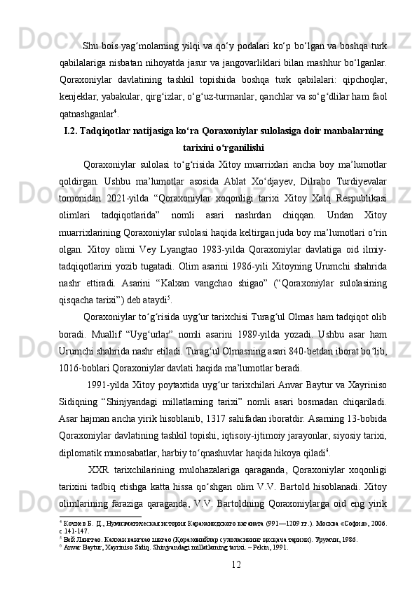   Shu bois yag molarning yilqi  va qo‘y podalari ko‘p bo‘lgan va boshqa turkʻ
qabilalariga nisbatan  nihoyatda  jasur   va jangovarliklari  bilan  mashhur  bo‘lganlar.
Qoraxoniylar   davlatining   tashkil   topishida   boshqa   turk   qabilalari:   qipchoqlar,
kenjeklar, yabakular, qirg izlar, o‘g uz-turmanlar, qanchlar va so‘g dlilar ham faol	
ʻ ʻ ʻ
qatnashganlar 4
.
I.2. Tadqiqotlar natijasiga ko‘ra  Qoraxoniylar sulolasiga doir manbalar ning
tarixini o rganilishi	
ʻ
Qoraxoniylar   sulolasi   to g risida   Xitoy   muarrixlari   ancha   boy   ma’lumotlar	
ʻ ʻ
qoldirgan.   Ushbu   ma’lumotlar   asosida   Ablat   Xo djayev,   Dilrabo   Turdiyevalar	
ʻ
tomonidan   2021-yilda   “Qoraxoniylar   xoqonligi   tarixi   Xitoy   Xalq   Respublikasi
olimlari   tadqiqotlarida”   nomli   asari   nashrdan   chiqqan.   Undan   Xitoy
muarrixlarining Qoraxoniylar sulolasi haqida keltirgan juda boy ma’lumotlari o rin	
ʻ
olgan.   Xitoy   olimi   Vey   Lyangtao   1983-yilda   Qoraxoniylar   davlatiga   oid   ilmiy-
tadqiqotlarini   yozib   tugatadi.   Olim   asarini   1986-yili   Xitoyning   Urumchi   shahrida
nashr   ettiradi.   Asarini   “Kalxan   vangchao   shigao”   (“Qoraxoniylar   sulolasining
qisqacha tarixi”) deb ataydi 5
. 
Qoraxoniylar to g risida uyg ur tarixchisi Turag ul Olmas ham tadqiqot olib	
ʻ ʻ ʻ ʻ
boradi.   Muallif   “Uyg urlar”   nomli   asarini   1989-yilda   yozadi.   Ushbu   asar   ham
ʻ
Urumchi shahrida nashr etiladi. Turag ul Olmasning asari 840-betdan iborat bo lib,	
ʻ ʻ
1016-boblari Qoraxoniylar davlati haqida ma’lumotlar beradi. 
  1991-yilda Xitoy poytaxtida uyg ur tarixchilari Anvar Baytur va Xayriniso	
ʻ
Sidiqning   “Shinjyandagi   millatlarning   tarixi”   nomli   asari   bosmadan   chiqariladi.
Asar hajman ancha yirik hisoblanib, 1317 sahifadan iboratdir. Asarning 13-bobida
Qoraxoniylar davlatining tashkil topishi, iqtisoiy-ijtimoiy jarayonlar, siyosiy tarixi,
diplomatik munosabatlar, harbiy to qnashuvlar haqida hikoya qiladi	
ʻ 6
. 
  XXR   tarixchilarining   mulohazalariga   qaraganda,   Qoraxoniylar   xoqonligi
tarixini   tadbiq   etishga   katta   hissa   qo shgan   olim   V.V.   Bartold   hisoblanadi.   Xitoy	
ʻ
olimlarining   faraziga   qaraganda,   V.V.   Bartoldning   Qoraxoniylarga   oid   eng   yirik
4
  Кочнев Б. Д., Нумизматическая история Караханидского каганата (991—1209 гг.). Москва «София», 2006.
с.141-147.
5
 Вей Лянгтао. Калхан вангчао шигао (Қорахонийлар сулоласининг қисқача тарихи). Урумчи, 1986.
6
  Anvar   Baytur ,  Xayriniso   Sidiq .  Shinjyandagi   millatlarning   tarixi . –  Pekin , 1991.
12 