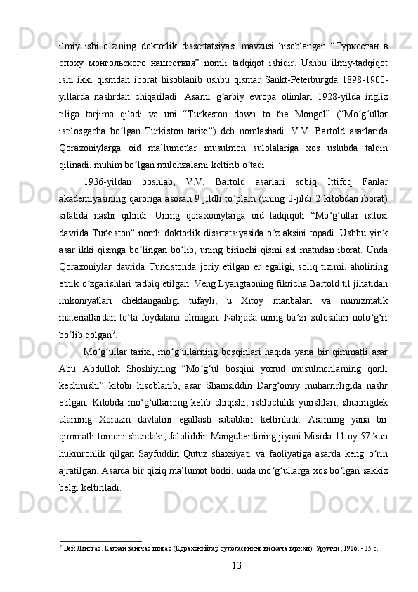 ilmiy   ishi   o zining   doktorlik   dissertatsiyasi   mavzusi   hisoblangan   “ʻ Туркестан   в
епоху   монгольского   нашествия ”   nomli   tadqiqot   ishidir.   Ushbu   ilmiy-tadqiqot
ishi   ikki   qismdan   iborat   hisoblanib   ushbu   qismar   Sankt-Peterburgda   1898-1900-
yillarda   nashrdan   chiqariladi.   Asarni   g arbiy   еvropa   olimlari   1928-yilda   ingliz	
ʻ
tiliga   tarjima   qiladi   va   uni   “Turkeston   down   to   the   Mongol”   (“Mo g ullar	
ʻ ʻ
istilosgacha   bo lgan   Turkiston   tarixi”)   deb   nomlashadi.   V.V.   Bartold   asarlarida	
ʻ
Qoraxoniylarga   oid   ma’lumotlar   musulmon   sulolalariga   xos   uslubda   talqin
qilinadi, muhim bo lgan mulohzalarni keltirib o tadi. 	
ʻ ʻ
1936-yildan   boshlab,   V.V.   Bartold   asarlari   sobiq   Ittifoq   Fanlar
akademiyasining qaroriga asosan  9 jildli to plam  (uning 2-jildi  2 kitobdan iborat)	
ʻ
sifatida   nashr   qilindi.   Uning   qoraxoniylarga   oid   tadqiqoti   “Mo g ullar   istlosi	
ʻ ʻ
davrida Turkiston” nomli doktorlik dissrtatsiyasida  o z aksini  topadi. Ushbu yirik	
ʻ
asar   ikki   qismga   bo lingan   bo lib,   uning   birinchi   qismi   asl   matndan   iborat.   Unda	
ʻ ʻ
Qoraxoniylar   davrida   Turkistonda   joriy   etilgan   еr   egaligi,   soliq   tizimi,   aholining
etnik o zgarishlari tadbiq etilgan. Veng Lyangtaoning fikricha Bartold til jihatidan	
ʻ
imkoniyatlari   cheklanganligi   tufayli,   u   Xitoy   manbalari   va   numizmatik
materiallardan   to la   foydalana   olmagan.   Natijada   uning   ba’zi   xulosalari   noto g ri	
ʻ ʻ ʻ
bo lib qolgan	
ʻ 7
. 
Mo g ullar   tarixi,   mo g ullarning   bosqinlari   haqida   yana   bir   qimmatli   asar	
ʻ ʻ ʻ ʻ
Abu   Abdulloh   Shoshiyning   “Mo g ul   bosqini   yoxud   musulmonlarning   qonli	
ʻ ʻ
kechmishi”   kitobi   hisoblanib,   asar   Shamsiddin   Darg omiy   muharrirligida   nashr	
ʻ
etilgan.   Kitobda   mo g ullarning   kelib   chiqishi,   istilochilik   yurishlari,   shuningdek	
ʻ ʻ
ularning   Xorazm   davlatini   egallash   sabablari   keltiriladi.   Asarning   yana   bir
qimmatli tomoni shundaki, Jaloliddin Manguberdining jiyani Misrda 11 oy 57 kun
hukmronlik   qilgan   Sayfuddin   Qutuz   shaxsiyati   va   faoliyatiga   asarda   keng   o rin	
ʻ
ajratilgan. Asarda bir qiziq ma’lumot borki, unda mo g ullarga xos bo lgan sakkiz	
ʻ ʻ ʻ
belgi keltiriladi. 
7
 Вей Лянгтао. Калхан вангчао шигао (Қорахонийлар сулоласининг қисқача тарихи). Урумчи , 1986. - 35 c.
13 