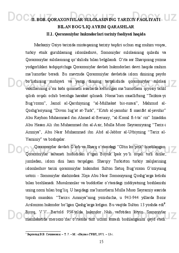 II. BOB. QORAXONIYLAR SULOLASINING TARIXIY FAOLIYATI
BILAN BOG LIQ AYRIM QARASHLARʻ
II.1. Qoraxoniylar hukmdorlari tarixiy faoliyati haqida
Markaziy Osiyo tarixida mintaqaning tarixiy taqdiri uchun eng muhim voqea,
turkiy   etnik   guruhlarning   islomlashuvi,   Somoniylar   sulolasining   qulashi   va
Qoraxoniylar sulolasining qo shilishi bilan belgilandi. O rta asr Sharqining yozma	
ʻ ʻ
yodgorliklari tadqiqotchiga Qoraxoniylar davlati hukmdorlari davri haqida muhim
ma lumotlar   beradi.   Bu   mavzuda   Qoraxoniylar   davlatida   islom   dinining   paydo	
ʼ
bo lishining   mohiyati   va   yangi   dinning   tarqalishida   qoraxoniylar   sulolasi
ʻ
vakillarining o rni kabi qimmatli asarlarda keltirilgan ma lumotlarni qiyosiy tahlil	
ʻ ʼ
qilish   orqali   ochib   berishga   harakat   qilinadi.   Noma’lum   muallifning   “Tazkira-yi
Bug roxon”,   Jamol   al-Qarshiyning   “al-Mulhakat   bis-surasi”,   Mahmud   al-	
ʻ
Qoshg ariyning   “Divon   lug at   at-Turk”,   “Kitob   al-jamohir   fi   marifat   al-javohir”	
ʻ ʻ
Abu   Rayhon   Muhammad   ibn   Ahmad   al-Beruniy,   “al-Komil   fi-t-ta’   rix”   Izzaddin
Abu   Hasan   Ali   ibn   Muhammad   ibn   al-Asir,   Mulla   Muso   Sayramiyning   “Tarix-i
Amniya”,   Abu   Nasr   Muhammad   ibn   Abd   al-Jabbor   al-Utbiyning   “Tarix   al-
Yaminiy” va boshqalar.
Qoraxoniylar davlati G arb va Sharq o rtasidagi “Oltin ko prik” hisoblangan.	
ʻ ʻ ʻ
Qoraxoniylar   saltanati   hududidan   o tgan   Buyuk   Ipak   yo li   orqali   turli   dinlar,	
ʻ ʻ
jumladan,   islom   dini   ham   tarqalgan.   Sharqiy   Turkiston   turkiy   xalqlarining
islomlashuv   tarixi   qoraxoniylar   hukmdori   Sulton   Satuq   Bug roxon   G oziyning	
ʻ ʻ
ustozi   -   Somoniylar   shahzodasi   Xoja   Abu   Nasr   Somoniyning   Qoshg arga   kelishi	
ʻ
bilan   boshlanadi.   Musulmonlar   va   buddistlar   o‘rtasidagi   ziddiyatning   boshlanishi
uning nomi bilan bog liq. U haqidagi ma’lumotlarni Mulla Muso Sayramiy asarida	
ʻ
topish   mumkin.   “Tarix-i   Amniya”ning   yozishicha,   u   943-944   yillarda   Bozir
Arslonxon hukmdor bo‘lgan Qashg arga kelgan. Bu vaqtda Sulton 13 yoshda edi	
ʻ 9
.
Biroq,   V.V.   Bartold   954-yilda   hukmdor   Nuh   vafotidan   keyin   Somoniylar
mamlakatida   merosxo rlar   o rtasida   taxt   uchun   kurash   boshlanganini   qayd   etadi.	
ʻ ʻ
9
 Бартольд	
 В.В.	 Сочинения.	 – Т. 7. – М.:	 «Наука»	 ГРВЛ,	 1971.	 – 13 с.
15 