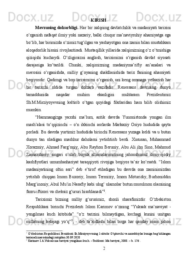 KIRISH
Mavzuning dolzarbligi.   Har bir xalqning davlatchilik va madaniyati tarixini
o‘rganish nafaqat ilmiy yoki nazariy, balki chuqur ma’naviyruhiy ahamiyatga ega
bo‘lib, har birimizda o‘zimiz tug‘ilgan va yashayotgan ona zamin bilan mustahkam
aloqadorlik hissini rivojlantiradi. Mustaqillik yillarida xalqimizning o‘z o‘tmishiga
qiziqishi   kuchaydi.   O‘zligimizni   anglash,   tariximizni   o‘rganish   davlat   siyosati
darajasiga   ko‘tarildi.   Chunki,   xalqimizning   madaniyma’rifiy   an’analari   va
merosini   o‘rganishda,   milliy   g‘oyaning   shakllanishida   tarix   fanining   ahamiyati
beqiyosdir.  Qadimgi va boy tariximizni o‘rganish, uni keng ommaga yetkazish har
bir   tarixchi   oldida   turgan   dolzarb   vazifadir.   Renessans   davrining   dunyo
tamaddunida   naqadar   muhim   ekanligini   muhtaram   Prezidentimiz
Sh.M.Mirziyoyevning   keltirib   o‘tgan   quyidagi   fikrlaridan   ham   bilib   olishimiz
mumkin. 
“Hammangizga   yaxshi   ma’lum,   antik   davrda   Yunonistonda   yongan   ilm
mash’alasi   to‘qqizinchi   –   o‘n   ikkinchi   asrlarda   Markaziy   Osiyo   hududida   qayta
porladi. Bu davrda yurtimiz hududida birinchi Renessans yuzaga keldi va u butun
dunyo   tan   oladigan   mashhur   daholarni   yetishtirib   berdi.   Xususan,   Muhammad
Xorazmiy,   Ahmad   Farg‘oniy,   Abu   Rayhon   Beruniy,   Abu   Ali   ibn   Sino,   Mahmud
Zamaxshariy   singari   o‘nlab   buyuk   allomalarimizning   jahonshumul   ilmiy-ijodiy
kashfiyotlari   umumbashariyat   taraqqiyoti   rivojiga   beqiyos   ta’sir   ko‘rsatdi.   “Islom
madaniyatining   oltin   asri”   deb   e’tirof   etiladigan   bu   davrda   ona   zaminimizdan
yetishib   chiqqan   Imom   Buxoriy,   Imom   Termiziy,   Imom   Moturidiy,   Burhoniddin
Marg‘inoniy, Abul Mu’in Nasafiy kabi ulug‘ ulamolar butun musulmon olamining
faxru iftixori va cheksiz g‘ururi hisoblanadi” 1
.
Tariximiz   bizning   milliy   g urʻ urimiz,   shonli   sharafimizdir.   O zbekiston	ʻ
Respublikasi   birinchi   Prezidenti   Islom   Karimov   о zining   “Yuksak   ma’naviyat   -	
ʻ
yеngilmas   kuch   kitobida”   “o z   tarixini   bilmaydigan,   kechagi   kunini   unitgan	
ʻ
millatning   kelajagi   yo q”	
ʻ 2
,   -   deb   ta’kidlashi   bilan   birga   har   qanday   inson   jahon
1
 O’zbekiston Respublikasi Prezidenti Sh.Mirziyoyevning 1-oktabr O’qituvchi va murabbiylar kuniga bag‘ishlangan
tantanali   marosimdagi nutqidan 30.09.2020
2
  Karimov   I . A . Yuksak   ma ’ naviyat - yengilmas   kuch . – Toshkent :  Ma ’ naviyat , 2008. –  b . 176 .
2 