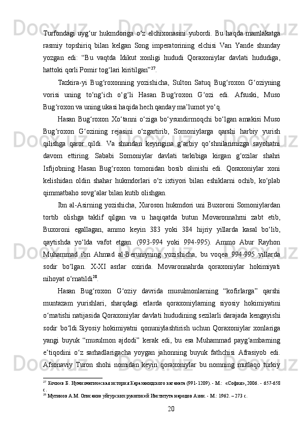 Turfondagi   uyg ur   hukmdoriga   o z   elchixonasini   yubordi.   Bu   haqda   mamlakatgaʻ ʻ
rasmiy   topshiriq   bilan   kelgan   Song   imperatorining   elchisi   Van   Yande   shunday
yozgan   edi:   “Bu   vaqtda   Idikut   xonligi   hududi   Qoraxoniylar   davlati   hududiga,
hattoki qorli Pomir tog lari kiritilgan”	
ʻ 27
.
Tazkira-yi   Bug roxonning   yozishicha,   Sulton   Satuq   Bug roxon   G oziyning	
ʻ ʻ ʻ
vorisi   uning   to‘ng ich   o‘g li   Hasan   Bug roxon   G ozi   edi.   Afsuski,   Muso
ʻ ʻ ʻ ʻ
Bug roxon va uning ukasi haqida hech qanday ma’lumot yo‘q.	
ʻ
Hasan   Bug roxon   Xo‘tanni   o‘ziga   bo‘ysundirmoqchi   bo‘lgan   amakisi   Muso	
ʻ
Bug roxon   G ozining   rejasini   o‘zgartirib,   Somoniylarga   qarshi   harbiy   yurish	
ʻ ʻ
qilishga   qaror   qildi.   Va   shundan   keyingina   g arbiy   qo‘shnilarimizga   sayohatni	
ʻ
davom   ettiring.   Sababi   Somoniylar   davlati   tarkibiga   kirgan   g ozilar   shahri	
ʻ
Isfijobning   Hasan   Bug roxon   tomonidan   bosib   olinishi   edi.   Qoraxoniylar   xoni	
ʻ
kelishidan   oldin   shahar   hukmdorlari   o‘z   ixtiyori   bilan   eshiklarni   ochib,   ko‘plab
qimmatbaho sovg alar bilan kutib olishgan.	
ʻ
Ibn al-Asirning yozishicha,  Xuroson hukmdori  uni  Buxoroni  Somoniylardan
tortib   olishga   taklif   qilgan   va   u   haqiqatda   butun   Movaronnahrni   zabt   etib,
Buxoroni   egallagan,   ammo   keyin   383   yoki   384   hijriy   yillarda   kasal   bo‘lib,
qaytishda   yo‘lda   vafot   etgan.   (993-994   yoki   994-995).   Ammo   Abur   Rayhon
Muhammad   ibn   Ahmad   al-Beruniyning   yozishicha,   bu   voqea   994-995   yillarda
sodir   bo‘lgan.   X-XI   asrlar   oxirida.   Movaronnahrda   qoraxoniylar   hokimiyati
nihoyat o‘rnatildi 28
.
Hasan   Bug roxon   G oziy   davrida   musulmonlarning   “kofirlarga”   qarshi
ʻ ʻ
muntazam   yurishlari,   sharqdagi   еrlarda   qoraxoniylarning   siyosiy   hokimiyatini
o rnatishi natijasida Qoraxoniylar davlati hududining sezilarli darajada kengayishi	
ʻ
sodir   bo ldi.Siyosiy   hokimiyatni   qonuniylashtirish   uchun   Qoraxoniylar   xonlariga	
ʻ
yangi   buyuk   “musulmon   ajdodi”   kerak   edi,   bu   esa   Muhammad   payg ambarning	
ʻ
e tiqodini   o z   sarhadlarigacha   yoygan   jahonning   buyuk   fathchisi   Afrasiyob   edi.	
ʼ ʻ
Afsonaviy   Turon   shohi   nomidan   keyin   qoraxoniylar   bu   nomning   mutlaqo   turkiy
27
  Кочнев Б. Нумизматическая история Караханидского	
 каганата	 (991-1209).	 - М.: 	 «София»,	 2006. -   657-658
c.
28
 Мугинов А.М. Описание уйгурских рукописей	
 Института	 народов	 Азии.	 - М.: 1962. – 273 c.
20 