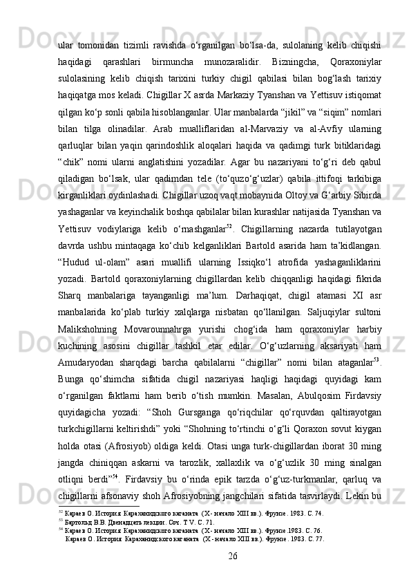 ular   tomonidan   tizimli   ravishda   o‘rganilgan   bo‘lsa-da,   sulolaning   kelib   chiqishi
haqidagi   qarashlari   birmuncha   munozaralidir.   Bizningcha,   Qoraxoniylar
sulolasining   kelib   chiqish   tarixini   turkiy   chigil   qabilasi   bilan   bog‘lash   tarixiy
haqiqatga mos keladi. Chigillar X asrda Markaziy Tyanshan va Yettisuv istiqomat
qilgan ko‘p sonli qabila hisoblanganlar. Ular manbalarda “jikil” va “siqim” nomlari
bilan   tilga   olinadilar.   Arab   mualliflaridan   al-Marvaziy   va   al-Avfiy   ularning
qarluqlar   bilan   yaqin   qarindoshlik   aloqalari   haqida   va   qadimgi   turk   bitiklaridagi
“chik”   nomi   ularni   anglatishini   yozadilar.   Agar   bu   nazariyani   to‘g‘ri   deb   qabul
qiladigan   bo‘lsak,   ular   qadimdan   tele   (to‘quzo‘g‘uzlar)   qabila   ittifoqi   tarkibiga
kirganliklari oydinlashadi. Chigillar uzoq vaqt mobaynida Oltoy va G‘arbiy Sibirda
yashaganlar va keyinchalik boshqa qabilalar bilan kurashlar natijasida Tyanshan va
Yettisuv   vodiylariga   kelib   o‘rnashganlar 52
.   Chigillarning   nazarda   tutilayotgan
davrda   ushbu   mintaqaga   ko‘chib   kelganliklari   Bartold   asarida   ham   ta’kidlangan.
“Hudud   ul-olam”   asari   muallifi   ularning   Issiqko‘l   atrofida   yashaganliklarini
yozadi.   Bartold   qoraxoniylarning   chigillardan   kelib   chiqqanligi   haqidagi   fikrida
Sharq   manbalariga   tayanganligi   ma’lum.   Darhaqiqat,   chigil   atamasi   XI   asr
manbalarida   ko‘plab   turkiy   xalqlarga   nisbatan   qo‘llanilgan.   Saljuqiylar   sultoni
Malikshohning   Movarounnahrga   yurishi   chog‘ida   ham   qoraxoniylar   harbiy
kuchining   asosini   chigillar   tashkil   etar   edilar.   O‘g‘uzlarning   aksariyati   ham
Amudaryodan   sharqdagi   barcha   qabilalarni   “chigillar”   nomi   bilan   ataganlar 53
.
Bunga   qo‘shimcha   sifatida   chigil   nazariyasi   haqligi   haqidagi   quyidagi   kam
o‘rganilgan   faktlarni   ham   berib   o‘tish   mumkin.   Masalan,   Abulqosim   Firdavsiy
quyidagicha   yozadi:   “Shoh   Gursganga   qo‘riqchilar   qo‘rquvdan   qaltirayotgan
turkchigillarni   keltirishdi”   yoki   “Shohning  to‘rtinchi   o‘g‘li   Qoraxon  sovut   kiygan
holda   otasi   (Afrosiyob)   oldiga   keldi.   Otasi   unga   turk-chigillardan   iborat   30   ming
jangda   chiniqqan   askarni   va   tarozlik,   xallaxlik   va   o‘g‘uzlik   30   ming   sinalgan
otliqni   berdi” 54
.   Firdavsiy   bu   o‘rinda   epik   tarzda   o‘g‘uz-turkmanlar,   qarluq   va
chigillarni afsonaviy shoh Afrosiyobning jangchilari sifatida tasvirlaydi. Lekin bu
52
 Караев О. История  Караханидского каганата  (Х - начало ХIII вв.). Фрунзе. 1983. С. 74.  
53
 Бартольд В.В. Двенадцать лекции. Соч. Т V. C. 71.   
54
 Караев О. История  Караханидского каганата  (Х - начало ХIII вв.). Фрунзе.1983. С. 76.   
    Караев О. История  Караханидского каганата  (Х - начало ХIII вв.). Фрунзе. 1983. С. 77. 
26