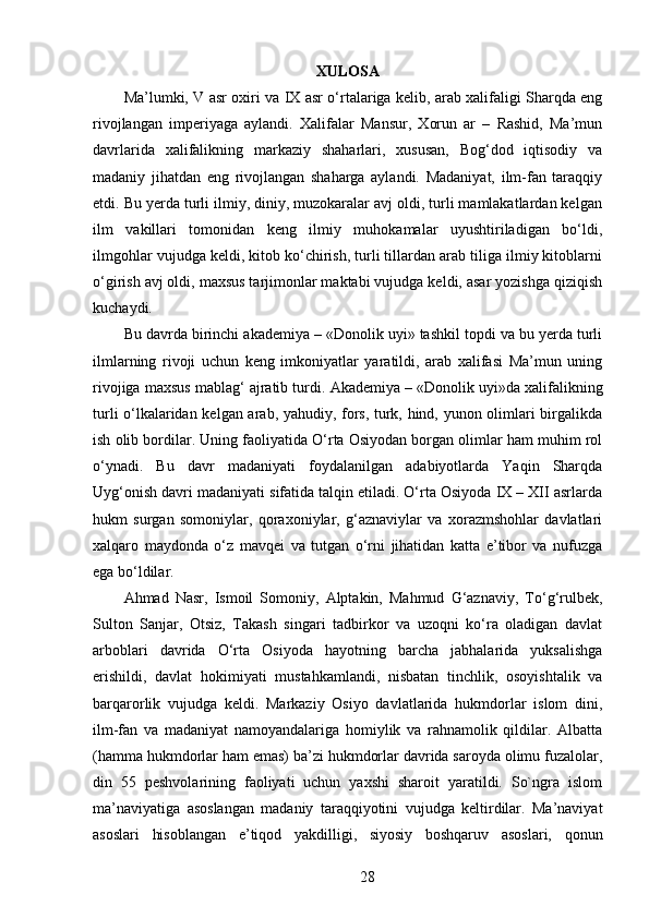 XULOSA
Ma’lumki, V asr oxiri va IX asr o‘rtalariga kelib, arab xalifaligi Sharqda eng
rivojlangan   imperiyaga   aylandi.   Xalifalar   Mansur,   Xorun   ar   –   Rashid,   Ma’mun
davrlarida   xalifalikning   markaziy   shaharlari,   xususan,   Bog‘dod   iqtisodiy   va
madaniy   jihatdan   eng   rivojlangan   shaharga   aylandi.   Madaniyat,   ilm-fan   taraqqiy
etdi. Bu yerda turli ilmiy, diniy, muzokaralar avj oldi, turli mamlakatlardan kelgan
ilm   vakillari   tomonidan   keng   ilmiy   muhokamalar   uyushtiriladigan   bo‘ldi,
ilmgohlar vujudga keldi, kitob ko‘chirish, turli tillardan arab tiliga ilmiy kitoblarni
o‘girish avj oldi, maxsus tarjimonlar maktabi vujudga keldi, asar yozishga qiziqish
kuchaydi. 
Bu davrda birinchi akademiya – «Donolik uyi» tashkil topdi va bu yerda turli
ilmlarning   rivoji   uchun   keng   imkoniyatlar   yaratildi,   arab   xalifasi   Ma’mun   uning
rivojiga maxsus mablag‘ ajratib turdi.  Akademiya – «Donolik uyi»da xalifalikning
turli o‘lkalaridan kelgan arab, yahudiy, fors, turk, hind, yunon olimlari birgalikda
ish olib bordilar. Uning faoliyatida O‘rta Osiyodan borgan olimlar ham muhim rol
o‘ynadi.   Bu   davr   madaniyati   foydalanilgan   adabiyotlarda   Yaqin   Sharqda
Uyg‘onish davri madaniyati sifatida talqin etiladi. O‘rta Osiyoda IX – XII asrlarda
hukm   surgan   somoniylar,   qoraxoniylar,   g‘aznaviylar   va   xorazmshohlar   davlatlari
xalqaro   maydonda   o‘z   mavqei   va   tutgan   o‘rni   jihatidan   katta   e’tibor   va   nufuzga
ega bo‘ldilar. 
Ahmad   Nasr,   Ismoil   Somoniy,   Alptakin,   Mahmud   G‘aznaviy,   To‘g‘rulbek,
Sulton   Sanjar,   Otsiz,   Takash   singari   tadbirkor   va   uzoqni   ko‘ra   oladigan   davlat
arboblari   davrida   O‘rta   Osiyoda   hayotning   barcha   jabhalarida   yuksalishga
erishildi,   davlat   hokimiyati   mustahkamlandi,   nisbatan   tinchlik,   osoyishtalik   va
barqarorlik   vujudga   keldi.   Markaziy   Osiyo   davlatlarida   hukmdorlar   islom   dini,
ilm-fan   va   madaniyat   namoyandalariga   homiylik   va   rahnamolik   qildilar.   Albatta
(hamma hukmdorlar ham emas) ba’zi hukmdorlar davrida saroyda olimu fuzalolar,
din   55   peshvolarining   faoliyati   uchun   yaxshi   sharoit   yaratildi.   So`ngra   islom
ma’naviyatiga   asoslangan   madaniy   taraqqiyotini   vujudga   keltirdilar.   Ma’naviyat
asoslari   hisoblangan   e’tiqod   yakdilligi,   siyosiy   boshqaruv   asoslari,   qonun
28 