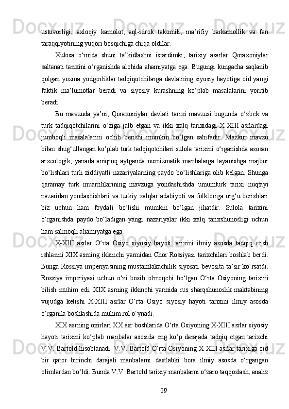 ustuvorligi,   axloqiy   kamolot,   aql-idrok   takomili,   ma’rifiy   barkamollik   va   fan
taraqqiyotining yuqori bosqichiga chiqa oldilar.
Xulosa   o‘rnida   shuni   ta’kidlashni   istardimki,   tarixiy   asarlar   Qoraxoniylar
saltanati tarixini o‘rganishda alohida ahamiyatga ega. Bugungi kungacha saqlanib
qolgan yozma yodgorliklar tadqiqotchilarga davlatning siyosiy hayotiga oid yangi
faktik   ma’lumotlar   beradi   va   siyosiy   kurashning   ko‘plab   masalalarini   yoritib
beradi.
Bu   mavzuda   ya’ni,   Qoraxoniylar   davlati   tarixi   mavzusi   bugunda   o‘zbek   va
turk   tadqiqotchilarini   o‘ziga   jalb   etgan   va   ikki   xalq   tarixidagi   X-XIII   asrlardagi
jumboqli   masalalarini   ochib   berishi   mumkin   bo‘lgan   sahifadir.   Mazkur   mavzu
bilan shug‘ullangan ko‘plab turk tadqiqotchilari sulola tarixini o‘rganishda asosan
arxeologik,   yanada   aniqroq   aytganda   numizmatik   manbalarga   tayanishga   majbur
bo‘lishlari turli ziddiyatli nazariyalarning paydo bo‘lishlariga olib kelgan. Shunga
qaramay   turk   muarrihlarining   mavzuga   yondashishda   umumturk   tarixi   nuqtayi
nazaridan yondashishlari  va turkiy xalqlar adabiyoti va folkloriga urg‘u berishlari
biz   uchun   ham   foydali   bo‘lishi   mumkin   bo‘lgan   jihatdir.   Sulola   tarixini
o‘rganishda   paydo   bo‘ladigan   yangi   nazariyalar   ikki   xalq   tarixshunosligi   uchun
ham salmoqli ahamiyatga ega.
X-XIII   asrlar   O‘rta   Osiyo   siyosiy   hayoti   tarixini   ilmiy   asosda   tadqiq   etish
ishlarini XIX asrning ikkinchi yarmidan Chor Rossiyasi tarixchilari boshlab berdi.
Bunga Rossiya imperiyasining mustamlakachilik siyosati bevosita ta’sir ko‘rsatdi.
Rossiya   imperiyasi   uchun   o‘zi   bosib   olmoqchi   bo‘lgan   O‘rta   Osiyoning   tarixini
bilish   muhim   edi.   XIX   asrning   ikkinchi   yarmida   rus   sharqshunoslik   maktabining
vujudga   kelishi   X-XIII   asrlar   O‘rta   Osiyo   siyosiy   hayoti   tarixini   ilmiy   asosda
o‘rganila boshlashida muhim rol o‘ynadi. 
XIX asrning oxirlari XX asr boshlarida O‘rta Osiyoning X-XIII asrlar siyosiy
hayoti   tarixini   ko‘plab   manbalar   asosida   eng   ko‘p   darajada   tadqiq   etgan   tarixchi
V.V. Bartold hisoblanadi. V.V. Bartold O‘rta Osiyoning X-XIII asrlar tarixiga oid
bir   qator   birinchi   darajali   manbalarni   dastlabki   bora   ilmiy   asosda   o‘rgangan
olimlardan bo‘ldi. Bunda V.V. Bartold tarixiy manbalarni o‘zaro taqqoslash, analiz
29 