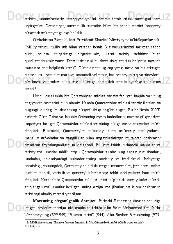 tarixini,   umumbashariy   taraqqiyot   yo lini   chuqur   idrok   etishi   zararligini   hamʻ
uqtirganlar.   Darhaqiqat,   mustaqillik   sharofati   bilan   biz   jahon   tarixini   haqqoniy
о rganish imkoniyatiga ega bo ldik. 	
ʻ ʻ
O zbekiston   Respublikasi   Prezidenti   Shavkat   Mirziyoyev   ta’kidlaganlaridek:	
ʻ
“Milliy   tarixni   milliy   ruh   bilan   yaratish   kerak.   Biz   yoshlarimizni   tarixdan   saboq
olish,   xulosa   chiqarishga   o rgatishimiz,   ularni   tarixiy   tafakkur   bilan	
ʻ
qurollantirishimiz  zarur.  Tarix insititutini   bu fanni  rivojlantirish  bo yicha tayanch	
ʻ
muassasa   etib   belgilash   kerak”.  O zbekistonning   eng   yangi   tarixi   va   biz   erishgan	
ʻ
olamshumul yutuqlar mard va matonatli xalqimiz, har qanday to siq va sinovlarni	
ʻ
o z   kuchi   va   irodasi   bilan   еngib   o tishga   qodir   deb   baralla   aytishga   to la   asos	
ʻ ʻ ʻ
beradi 3
. 
Ushbu kurs ishida biz Qoraxoniylar sulolasi   tarixiy   faoliyati haqida va uning
eng yorqin davrlarini bilib olamiz. Hamda Qoraxoniylar sulolasi  tarixiy ildizlari va
bugungi   kundagi   bu   davlatning   o rganilishiga   bag ishlangan.   Bu   bo limda   X-XII	
ʻ ʻ ʻ
asrlarda O rta Osiyo va Janubiy Osiyoning ayrim hududlarini nazorat qilgan islom	
ʻ
imperiyasi bo lgan Qoraxoniylar sulolasi tarixining o ziga xos xususiyatlari ko rib	
ʻ ʻ ʻ
chiqiladi.   Bilamizki,   Qoraxoniylar   an’anaviy   islom   ma’muriy   amaliyotlarini
mahalliy   urf-odatlar   va   yangiliklar   bilan   uyg unlashtirgan   murakkab   boshqaruv	
ʻ
tizimidan   foydalanganligini   ta’kidlashadi.   Bu   kurs   ishida   birlamchi   manbalar   va
tarixiy   ma lumotlar   tahlili   orqali   Qoraxoniylar   sulolasining   asosiy   xususiyatlari,	
ʼ
jumladan,   hokimiyatdagi   hukmdorlarning   madaniy   va   intellektual   faoliyatiga
homiyligi,   shuningdek,   Qoraxoniylar   oldida   turgan   muammolar,   jumladan,   tashqi
kuchlar   tahdidi,   vorislik   va   qonuniylik   borasidagi   ichki   ziddiyatlarni   ham   ko rib	
ʻ
chiqiladi. Kurs ishida Qoraxoniylar sulolasi  tarixi to g risida xorijiy tadqiqotlarda	
ʻ ʻ
aniqlangan   ma’lumotlar   berilgan,   uning   o ziga   xos   jihatlari   va   islom   boshqaruvi	
ʻ
tarixidagi abadiy merosi yoritilgan.
Mavzuning   o rganilganlik   darajasi	
ʻ .   Birinchi   Renessans   davrida   vujudga
kelgan   davlatlar   tarixiga   oid   manbalar   ichida   Abu   Bakr   Muhammad   ibn   Ja’far
Narshaxiyning   (899-959)   “Buxoro   tarixi”   (944),   Abu   Rayhon   Beruniyning   (973-
3
 Sh.M.Mirziyoyevning “Erkin va farovon demokratik O zbekiston davlatini birgalikda barpo etamiz”-	
ʻ
T .:2016,- B .5 
3 