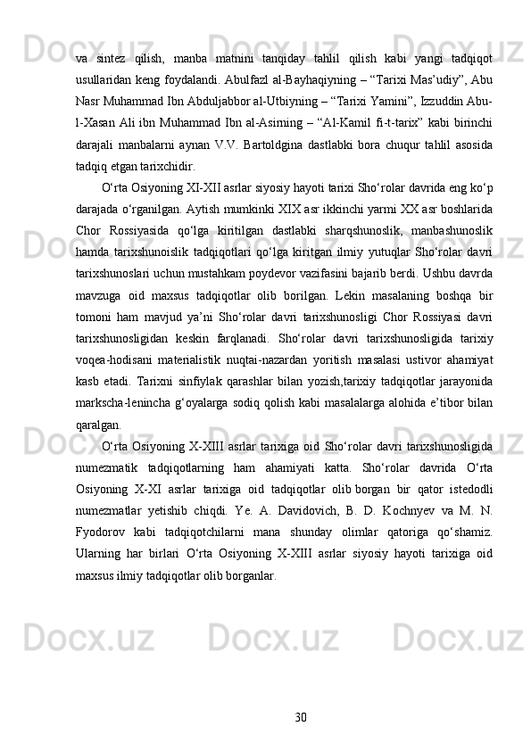 va   sintez   qilish,   manba   matnini   tanqiday   tahlil   qilish   kabi   yangi   tadqiqot
usullaridan keng foydalandi. Abulfazl  al-Bayhaqiyning – “Tarixi Mas’udiy”, Abu
Nasr Muhammad Ibn Abduljabbor al-Utbiyning – “Tarixi Yamini”, Izzuddin Abu-
l-Xasan  Ali  ibn  Muhammad   Ibn  al-Asirning  –  “Al-Kamil   fi-t-tarix”  kabi  birinchi
darajali   manbalarni   aynan   V.V.   Bartoldgina   dastlabki   bora   chuqur   tahlil   asosida
tadqiq etgan tarixchidir.
O‘rta Osiyoning XI-XII asrlar siyosiy hayoti tarixi Sho‘rolar   davrida eng ko‘p
darajada o‘rganilgan. Aytish mumkinki XIX asr ikkinchi yarmi XX asr boshlarida
Chor   Rossiyasida   qo‘lga   kiritilgan   dastlabki   sharqshunoslik,   manbashunoslik
hamda   tarixshunoislik   tadqiqotlari   qo‘lga   kiritgan   ilmiy   yutuqlar   Sho‘rolar   davri
tarixshunoslari uchun mustahkam poydevor vazifasini bajarib berdi. Ushbu davrda
mavzuga   oid   maxsus   tadqiqotlar   olib   borilgan.   Lekin   masalaning   boshqa   bir
tomoni   ham   mavjud   ya’ni   Sho‘rolar   davri   tarixshunosligi   Chor   Rossiyasi   davri
tarixshunosligidan   keskin   farqlanadi.   Sho‘rolar   davri   tarixshunosligida   tarixiy
voqea-hodisani   materialistik   nuqtai-nazardan   yoritish   masalasi   ustivor   ahamiyat
kasb   etadi.   Tarixni   sinfiylak   qarashlar   bilan   yozish,tarixiy   tadqiqotlar   jarayonida
markscha-lenincha  g‘oyalarga  sodiq  qolish   kabi   masalalarga  alohida  e’tibor   bilan
qaralgan.
O‘rta   Osiyoning   X-XIII   asrlar   tarixiga   oid   Sho‘rolar   davri   tarixshunosligida
numezmatik   tadqiqotlarning   ham   ahamiyati   katta.   Sho‘rolar   davrida   O‘rta
Osiyoning   X-XI   asrlar   tarixiga   oid   tadqiqotlar   olib   borgan   bir   qator   istedodli
numezmatlar   yetishib   chiqdi.   Ye.   A.   Davidovich,   B.   D.   Kochnyev   va   M.   N.
Fyodorov   kabi   tadqiqotchilarni   mana   shunday   olimlar   qatoriga   qo‘shamiz.
Ularning   har   birlari   O‘rta   Osiyoning   X-XIII   asrlar   siyosiy   hayoti   tarixiga   oid
maxsus ilmiy tadqiqotlar olib borganlar.
30