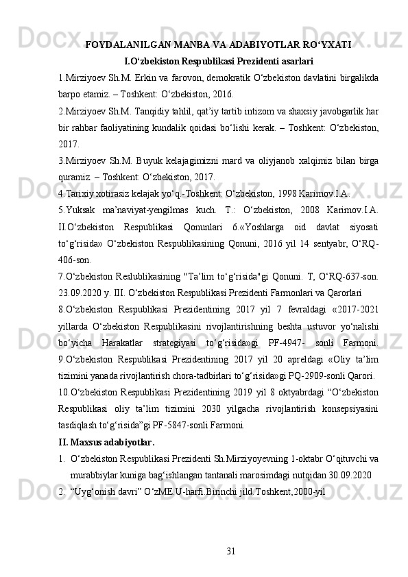 FOYDALANILGAN MANBA VA ADABIYOTLAR RO YXATIʻ
I.O‘zbekiston Respublikasi Prezidenti asarlari
1.Mirziyoev Sh.M. Erkin va farovon, demokratik O‘zbekiston davlatini birgalikda
barpo etamiz. – Toshkent: O‘zbekiston, 2016. 
2.Mirziyoev Sh.M. Tanqidiy tahlil, qat’iy tartib intizom va shaxsiy javobgarlik har
bir  rahbar faoliyatining kundalik qoidasi  bo‘lishi  kerak. – Toshkent:  O‘zbekiston,
2017. 
3.Mirziyoev   Sh.M.   Buyuk   kelajagimizni   mard   va   oliyjanob   xalqimiz   bilan   birga
quramiz. – Toshkent: O‘zbekiston, 2017. 
4.Tarixiy xotirasiz kelajak yo‘q.-Toshkent: O‘zbekiston, 1998 Karimov.I.A. 
5.Yuksak   ma’naviyat-yengilmas   kuch.   T.:   O‘zbekiston,   2008   Karimov.I.A.
II.O‘zbekiston   Respublikasi   Qonunlari   6.«Yoshlarga   oid   davlat   siyosati
to‘g‘risida»   O‘zbekiston   Respublikasining   Qonuni,   2016   yil   14   sentyabr,   O‘RQ-
406-son. 
7.O‘zbekiston   Reslublikasining   "Ta’lim   to‘g‘risida"gi   Qonuni.   T,   O‘RQ-637-son.
23.09.2020 y. III. O‘zbekiston Respublikasi Prezidenti Farmonlari va Qarorlari 
8.O‘zbekiston   Respublikasi   Prezidentining   2017   yil   7   fevraldagi   «2017-2021
yillarda   O‘zbekiston   Respublikasini   rivojlantirishning   beshta   ustuvor   yo‘nalishi
bo‘yicha   Harakatlar   strategiyasi   to‘g‘risida»gi   PF-4947-   sonli   Farmoni.
9.O‘zbekiston   Respublikasi   Prezidentining   2017   yil   20   apreldagi   «Oliy   ta’lim
tizimini yanada rivojlantirish chora-tadbirlari to‘g‘risida»gi PQ-2909-sonli Qarori. 
10.O‘zbekiston   Respublikasi   Prezidentining   2019   yil   8   oktyabrdagi   “O‘zbekiston
Respublikasi   oliy   ta’lim   tizimini   2030   yilgacha   rivojlantirish   konsepsiyasini
tasdiqlash to‘g‘risida”gi PF-5847-sonli Farmoni. 
II. Maxsus adabiyotlar.
1. O‘zbekiston Respublikasi Prezidenti Sh.Mirziyoyevning 1-oktabr O‘qituvchi va
murabbiylar kuniga bag‘ishlangan tantanali marosimdagi nutqidan 30.09.2020 
2. “Uyg‘onish davri” O‘zME.U-harfi.Birinchi jild.Toshkent,2000-yil 
31 