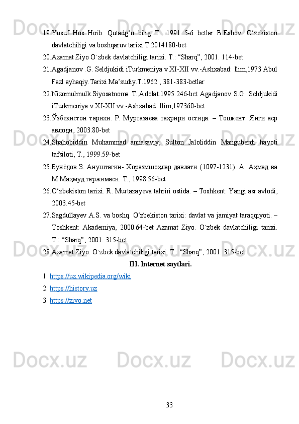 19. Yusuf   Hos   Hoib.   Qutadg‘u   bilig   T.,   1991   5-6   betlar   B.Eshov.   O‘zekiston
davlatchiligi va boshqaruv tarixi T.2014180-bet 
20. Azamat Ziyo O`zb е k davlatchiligi tarixi.  T.: “Sharq”, 2001. 114-bеt. 
21. Agadjanov .G. Seldjukidi iTurkmeniya v XI-XII vv.-Ashxabad: Ilim,1973 Abul
Fazl ayhaqiy.Tarixi Ma’sudiy.T.1962., 381-383-betlar 
22. Nizomulmulk.Siyosatnoma   T.,Adolat.1995.246-bet   Agadjanov   S.G.   Seldjukidi
iTurkmeniya v XI-XII vv.-Ashxabad: Ilim,197360-bet 
23. Ўзбекистон   тарихи.   Р.   Муртазаева   таҳрири   остида.   –   Тошкент:   Янги   аср
авлоди, 2003.80-bet 
24. Shahobiddin   Muhammad   annasaviy,   Sulton   Jaloliddin   Manguberdi   hayoti
tafsiloti, T., 1999.59-bet  
25. Бунёдов   З.   Ануштагин-   Хоразмшоҳлар   давлати   (1097-1231).   А.   Аҳмад   ва
М.Маҳмуд таржимаси. Т., 1998.56-bet 
26. O‘zbekiston tarixi. R. Murtazayeva tahriri ostida. – Toshkent: Yangi asr avlodi,
2003.45-bet 
27. Sagdullayev A.S. va boshq. O‘zbekiston tarixi: davlat va jamiyat taraqqiyoti. –
Toshkent:   Akademiya,   2000.64-bet   Azamat   Ziyo.   O`zb е k   davlatchiligi   tarixi.
T.: “Sharq”, 2001. 315-bet 
28. Azamat Ziyo. O`zb е k davlatchiligi tarixi. T.: “Sharq”, 2001. 315-bet 
III. Internet saytlari.
1.  https://uz.wikipedia.org/wiki  
2.  https://history.uz  
3.  https://ziyo.net
33 