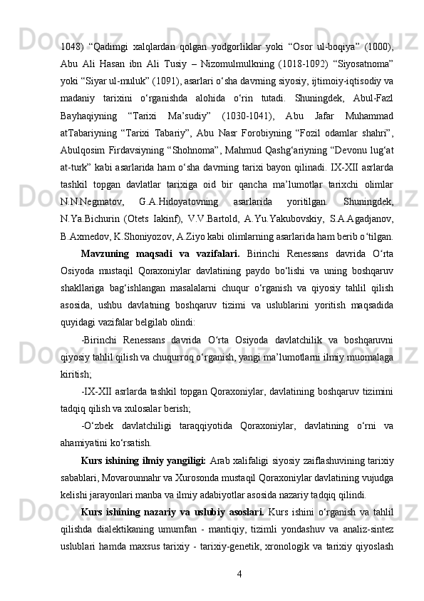 1048)   “Qadimgi   xalqlardan   qolgan   yodgorliklar   yoki   “Osor   ul-boqiya”   (1000),
Abu   Ali   Hasan   ibn   Ali   Tusiy   –   Nizomulmulkning   (1018-1092)   “Siyosatnoma”
yoki “Siyar ul-muluk” (1091), asarlari o‘sha davrning siyosiy, ijtimoiy-iqtisodiy va
madaniy   tarixini   o‘rganishda   alohida   o‘rin   tutadi.   Shuningdek,   Abul-Fazl
Bayhaqiyning   “Tarixi   Ma’sudiy”   (1030-1041),   Abu   Jafar   Muhammad
atTabariyning   “Tarixi   Tabariy”,   Abu   Nasr   Forobiyning   “Fozil   odamlar   shahri”,
Abulqosim   Firdavsiyning   “Shohnoma”,   Mahmud   Qashg‘ariyning   “Devonu   lug‘at
at-turk” kabi  asarlarida ham  o‘sha davrning tarixi bayon qilinadi. IX-XII  asrlarda
tashkil   topgan   davlatlar   tarixiga   oid   bir   qancha   ma’lumotlar   tarixchi   olimlar
N.N.Negmatov,   G.A.Hidoyatovning   asarlarida   yoritilgan.   Shuningdek,
N.Ya.Bichurin   (Otets   Iakinf),   V.V.Bartold,   A.Yu.Yakubovskiy,   S.A.Agadjanov,
B.Axmedov, K.Shoniyozov, A.Ziyo kabi olimlarning asarlarida ham berib o tilgan.ʻ
Mavzuning   maqsadi   va   vazifalari.   Birinchi   Renessans   davrida   O rta	
ʻ
Osiyoda   mustaqil   Qoraxoniylar   davlatining   paydo   bo‘lishi   va   uning   boshqaruv
shakllariga   bag‘ishlangan   masalalarni   chuqur   o‘rganish   va   qiyosiy   tahlil   qilish
asosida,   ushbu   davlatning   boshqaruv   tizimi   va   uslublarini   yoritish   maqsadida
quyidagi vazifalar belgilab olindi: 
-Birinchi   Renessans   davrida   O rta   Osiyoda   davlatchilik   va   boshqaruvni	
ʻ
qiyosiy tahlil qilish va chuqurroq o‘rganish, yangi ma’lumotlarni ilmiy muomalaga
kiritish; 
-IX-XII asrlarda tashkil topgan Qoraxoniylar, davlatining boshqaruv tizimini
tadqiq qilish va xulosalar berish; 
-O‘zbek   davlatchiligi   taraqqiyotida   Qoraxoniylar,   davlatining   o‘rni   va
ahamiyatini ko‘rsatish.
Kurs ishining ilmiy yangiligi:  Arab xalifaligi siyosiy zaiflashuvining tarixiy
sabablari, Movarounnahr va Xurosonda mustaqil Qoraxoniylar davlatining vujudga
kelishi jarayonlari manba va ilmiy adabiyotlar asosida nazariy tadqiq qilindi.
Kurs   ishining   nazariy   va   uslubiy   asoslari.   Kurs   ishini   o‘rganish   va   tahlil
qilishda   dialektikaning   umumfan   -   mantiqiy,   tizimli   yondashuv   va   analiz-sintez
uslublari   hamda   maxsus   tarixiy   -   tarixiy-genetik,   xronologik   va   tarixiy   qiyoslash
4 