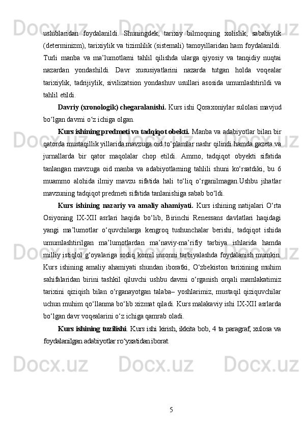 uslublaridan   foydalanildi.   Shuningdek,   tarixiy   bilmoqning   xolislik,   sababiylik
(determinizm), tarixiylik va tizimlilik (sistemali) tamoyillaridan ham foydalanildi.
Turli   manba   va   ma’lumotlarni   tahlil   qilishda   ularga   qiyosiy   va   tanqidiy   nuqtai
nazardan   yondashildi.   Davr   xususiyatlarini   nazarda   tutgan   holda   voqealar
tarixiylik,   tadrijiylik,   sivilizatsion   yondashuv   usullari   asosida   umumlashtirildi   va
tahlil   etildi.
Davriy (xronologik) chegaralanishi.  Kurs ishi Qoraxoniylar sulolasi mavjud
bo lgan davrni o z ichiga olgan.ʻ ʻ	
Kurs ishining predmeti va tadqiqot obekti.	 
Manba va adabiyotlar bilan bir
qatorda mustaqillik yillarida mavzuga oid to‘plamlar nashr qilindi hamda gazeta va
jurnallarda   bir   qator   maqolalar   chop   etildi.   Ammo,   tadqiqot   obyekti   sifatida
tanlangan   mavzuga   oid   manba   va   adabiyotlarning   tahlili   shuni   ko‘rsatdiki,   bu   6
muammo   alohida   ilmiy   mavzu   sifatida   hali   to‘liq   o‘rganilmagan.Ushbu   jihatlar
mavzuning tadqiqot predmeti sifatida tanlanishiga sabab bo‘ldi.
Kurs   ishining   nazariy   va   amaliy   ahamiyati.   Kurs   ishining   natijalari   O‘rta
Osiyoning   IX-XII   asrlari   haqida   bo‘lib,   Birinchi   Renessans   davlatlari   haqidagi
yangi   ma’lumotlar   o‘quvchilarga   kengroq   tushunchalar   berishi,   tadqiqot   ishida
umumlashtirilgan   ma’lumotlardan   ma’naviy-ma’rifiy   tarbiya   ishlarida   hamda
milliy istiqlol g‘oyalariga sodiq komil insonni tarbiyalashda foydalanish mumkin.
Kurs   ishining   amaliy   ahamiyati   shundan   iboratki,   O‘zbekiston   tarixining   muhim
sahifalaridan   birini   tashkil   qiluvchi   ushbu   davrni   o‘rganish   orqali   mamlakatimiz
tarixini   qiziqish   bilan   o‘rganayotgan   talaba–   yoshlarimiz,   mustaqil   qiziquvchilar
uchun muhim qo‘llanma bo‘lib xizmat qiladi. Kurs malakaviy ishi IX-XII asrlarda
bo‘lgan davr voqealarini o‘z ichiga qamrab oladi.	
Kurs ishining tuzilishi	. Kurs ishi kirish, ikkita bob, 4 ta paragraf, xulosa va	
foydalanilgan adabiyotlar ro yxatidan iborat.	ʻ
 
5 