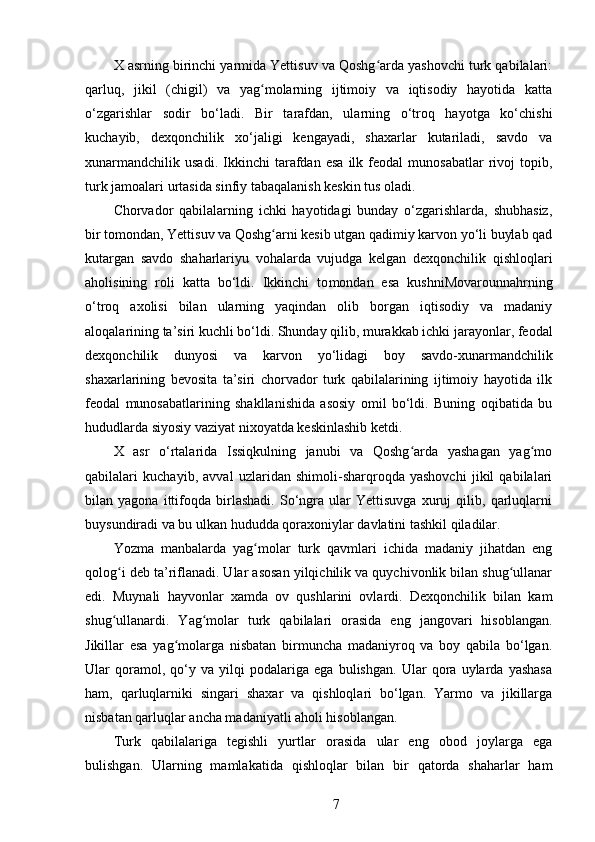 X asrning birinchi yarmida Yettisuv va Qoshg arda yashovchi turk qabilalari:ʻ
qarluq,   jikil   (chigil)   va   yag molarning   ijtimoiy   va   iqtisodiy   hayotida   katta	
ʻ
o‘zgarishlar   sodir   bo‘ladi.   Bir   tarafdan,   ularning   o‘troq   hayotga   ko‘chishi
kuchayib,   dexqonchilik   xo‘jaligi   kengayadi,   shaxarlar   kutariladi,   savdo   va
xunarmandchilik   usadi.   Ikkinchi   tarafdan   esa   ilk   feodal   munosabatlar   rivoj   topib,
turk jamoalari urtasida sinfiy tabaqalanish keskin tus oladi.
Chorvador   qabilalarning   ichki   hayotidagi   bunday   o‘zgarishlarda,   shubhasiz,
bir tomondan, Yettisuv va Qoshg arni kesib utgan qadimiy karvon yo‘li buylab qad	
ʻ
kutargan   savdo   shaharlariyu   vohalarda   vujudga   kelgan   dexqonchilik   qishloqlari
aholisining   roli   katta   bo‘ldi.   Ikkinchi   to mondan   esa   kushniMovarounnahrning
o‘troq   axolisi   bilan   ularning   yaqindan   olib   borgan   iqtisodiy   va   madaniy
aloqalarining ta’siri kuchli bo‘ldi. Shunday qilib, murakkab ichki jarayonlar, feodal
dexqonchilik   dunyosi   va   karvon   yo‘lidagi   boy   savdo-xunarmandchilik
shaxarlarining   bevosita   ta’siri   chorvador   turk   qabilalarining   ijtimoiy   hayotida   ilk
feodal   munosabatlarining   shakllanishida   asosiy   omil   bo‘ldi.   Buning   oqibatida   bu
hududlarda siyosiy vaziyat nixoyatda keskinlashib ketdi.
X   asr   o‘rtalarida   Issiqkulning   janubi   va   Qoshg arda   yashagan   yag mo	
ʻ ʻ
qabilalari   kuchayib,   avval   uzlaridan   shimoli-sharqroqda   yashovchi   jikil   qabilalari
bilan   yagona   ittifoqda   birlashadi.   So‘ngra   ular   Yettisuvga   xuruj   qilib,   qarluqlarni
buysundiradi va bu ulkan hududda qoraxoniylar davlatini tashkil qiladilar.
Yozma   manbalarda   yag molar   turk   qavmlari   ichida   madaniy   jihatdan   eng	
ʻ
qolog i deb ta’riflanadi. Ular asosan yilqichilik va quychivonlik bilan shug ullanar	
ʻ ʻ
edi.   Muynali   hayvonlar   xamda   ov   qushlarini   ovlardi.   Dexqonchilik   bilan   kam
shug ullanardi.   Yag molar   turk   qabilalari   orasida   eng   jangovari   hisoblangan.
ʻ ʻ
Jikillar   esa   yag molarga   nisbatan   birmuncha   madaniyroq   va   boy   qabila   bo‘lgan.	
ʻ
Ular   qoramol,   qo‘y   va   yilqi   podalariga   ega   bulishgan.   Ular   qora   uylarda   yashasa
ham,   qarluqlarniki   singari   shaxar   va   qishloqlari   bo‘lgan.   Yarmo   va   jikillarga
nisbatan qarluqlar ancha madaniyatli aholi hisoblangan.
Turk   qabilalariga   tegishli   yurtlar   orasida   ular   eng   obod   joylarga   ega
bulishgan.   Ularning   mamlakatida   qishloqlar   bilan   bir   qatorda   shaharlar   ham
7 