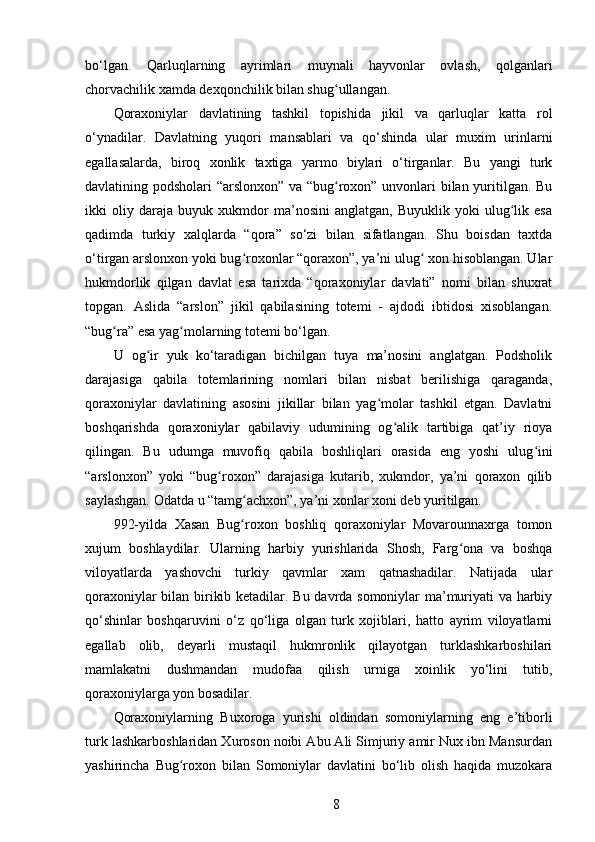 bo‘lgan.   Qarluqlarning   ayrimlari   muynali   hayvonlar   ovlash,   qolganlari
chorvachilik xamda dexqonchilik bilan shug ullangan.ʻ
Qoraxoniylar   davlatining   tashkil   topishida   jikil   va   qarluqlar   katta   rol
o‘ynadilar.   Davlatning   yuqori   mansablari   va   qo‘shinda   ular   muxim   urinlarni
egallasalarda,   biroq   xonlik   taxtiga   yarmo   biylari   o‘tirganlar.   Bu   yangi   turk
davlatining podsholari “arslonxon” va “bug roxon” unvonlari bilan yuritilgan. Bu
ʻ
ikki   oliy   daraja   buyuk   xukmdor   ma’nosini   anglatgan,   Buyuklik   yoki   ulug lik   esa	
ʻ
qadimda   turkiy   xalqlarda   “qora”   so‘zi   bilan   sifatlangan.   Shu   boisdan   taxtda
o‘tirgan arslonxon yoki bug roxonlar “qoraxon”, ya’ni ulug  xon hisoblangan. Ular	
ʻ ʻ
hukmdorlik   qilgan   davlat   esa   tarixda   “qoraxoniylar   davlati”   nomi   bilan   shuxrat
topgan.   Aslida   “arslon”   jikil   qabilasining   totemi   -   ajdodi   ibtidosi   xisoblangan.
“bug ra” esa yag molarning totemi bo‘lgan.	
ʻ ʻ
U   og ir   yuk   ko‘taradigan   bichilgan   tuya   ma’nosini   anglatgan.   Podsholik	
ʻ
darajasiga   qabila   totemlarining   nomlari   bilan   nisbat   berilishiga   qaraganda,
qoraxoniylar   davlatining   asosini   jikillar   bilan   yag molar   tashkil   etgan.   Davlatni	
ʻ
boshqarishda   qoraxoniylar   qabilaviy   udumining   og alik   tartibiga   qat’iy   rioya	
ʻ
qilingan.   Bu   udumga   muvofiq   qabila   boshliqlari   orasida   eng   yoshi   ulug ini	
ʻ
“arslonxon”   yoki   “bug roxon”   darajasiga   kutarib,   xukmdor,   ya’ni   qoraxon   qilib	
ʻ
saylashgan. Odatda u “tamg achxon”, ya’ni xonlar xoni deb yuritilgan.	
ʻ
992-yilda   Xasan   Bug roxon   boshliq   qoraxoniylar   Movarounnaxrga   tomon
ʻ
xujum   boshlaydilar.   Ularning   harbiy   yurishlarida   Shosh,   Farg ona   va   boshqa	
ʻ
viloyatlarda   yashovchi   turkiy   qavmlar   xam   qatnashadilar.   Natijada   ular
qoraxoniylar bilan birikib ketadilar. Bu davrda somoniylar ma’muriyati va harbiy
qo‘shinlar   boshqaruvini   o‘z   qo‘liga   olgan   turk   xojiblari,   hatto   ayrim   viloyatlarni
egallab   olib,   deyarli   mustaqil   hukmronlik   qilayotgan   turklashkarboshilari
mamlakatni   dushmandan   mudofaa   qilish   urniga   xoinlik   yo‘lini   tutib,
qoraxoniylarga yon bosadilar.
Qoraxoniylarning   Buxoroga   yurishi   oldindan   somoniylarning   eng   e’tiborli
turk lashkarboshlaridan Xuroson noibi Abu Ali Simjuriy amir Nux ibn Mansurdan
yashirincha   Bug roxon   bilan   Somoniylar   davlatini   bo‘lib   olish   haqida   muzokara	
ʻ
8 