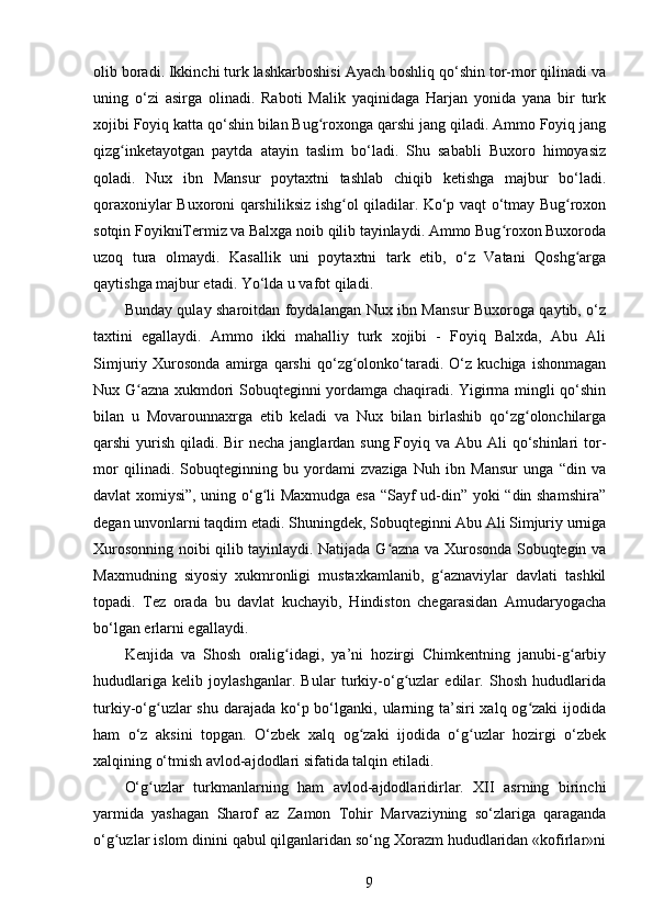 olib boradi. Ikkinchi turk lashkarboshisi Ayach boshliq qo‘shin tor-mor qilinadi va
uning   o‘zi   asirga   olinadi.   Raboti   Malik   yaqinidaga   Harjan   yonida   yana   bir   turk
xojibi Foyiq katta qo‘shin bilan Bug roxonga qarshi jang qiladi. Ammo Foyiq jangʻ
qizg inketayotgan   paytda   atayin   taslim   bo‘ladi.   Shu   sababli   Buxoro   himoyasiz	
ʻ
qoladi.   Nux   ibn   Mansur   poytaxtni   tashlab   chiqib   ketishga   majbur   bo‘ladi.
qoraxoniylar Buxoroni qarshiliksiz ishg ol qiladilar. Ko‘p vaqt o‘tmay Bug roxon	
ʻ ʻ
sotqin FoyikniTermiz va Balxga noib qilib tayinlaydi. Ammo Bug roxon Buxoroda	
ʻ
uzoq   tura   olmaydi.   Kasallik   uni   poytaxtni   tark   etib,   o‘z   Vatani   Qoshg arga	
ʻ
qaytishga majbur etadi. Yo‘lda u vafot qiladi.
Bunday qulay sharoitdan foydalangan Nux ibn Mansur Buxoroga qaytib, o‘z
taxtini   egallaydi.   Ammo   ikki   mahalliy   turk   xojibi   -   Foyiq   Balxda,   Abu   Ali
Simjuriy   Xurosonda   amirga   qarshi   qo‘zg olonko‘taradi.   O‘z   kuchiga   ishonmagan	
ʻ
Nux G azna xukmdori Sobuqteginni yordamga chaqiradi. Yigirma mingli qo‘shin	
ʻ
bilan   u   Movarounnaxrga   еtib   keladi   va   Nux   bilan   birlashib   qo‘zg olonchilarga	
ʻ
qarshi yurish qiladi. Bir  necha janglardan sung Foyiq va Abu Ali qo‘shinlari tor-
mor   qilinadi.   Sobuqteginning   bu   yordami   zvaziga   Nuh   ibn   Mansur   unga   “din   va
davlat xomiysi”, uning o‘g li Maxmudga esa “Sayf ud-din” yoki “din shamshira”	
ʻ
degan unvonlarni taqdim etadi. Shuningdek, Sobuqteginni Abu Ali Simjuriy urniga
Xurosonning noibi qilib tayinlaydi. Natijada G azna va Xurosonda Sobuqtegin va	
ʻ
Maxmudning   siyosiy   xukmronligi   mustaxkamlanib,   g aznaviylar   davlati   tashkil	
ʻ
topadi.   Tez   orada   bu   davlat   kuchayib,   Hindiston   chegarasidan   Amudaryogacha
bo‘lgan еrlarni egallaydi.
Kenjida   va   Shosh   oralig idagi,   ya’ni   hozirgi   Chimkentning   janubi-g arbiy	
ʻ ʻ
hududlariga   kelib   joylashganlar.   Bular   turkiy-o‘g uzlar   edilar.   Shosh   hududlarida	
ʻ
turkiy-o‘g uzlar  shu darajada ko‘p bo‘lganki, ularning ta’siri  xalq og zaki  ijodida	
ʻ ʻ
ham   o‘z   aksini   topgan.   O‘zbek   xalq   og zaki   ijodida   o‘g uzlar   hozirgi   o‘zbek	
ʻ ʻ
xalqining o‘tmish avlod-ajdodlari sifatida talqin etiladi.
O‘g uzlar   turkmanlarning   ham   avlod-ajdodlaridirlar.   XII   asrning   birinchi	
ʻ
yarmida   yashagan   Sharof   az   Zamon   Tohir   Marvaziyning   so‘zlariga   qaraganda
o‘g uzlar islom dinini qabul qilganlaridan so‘ng Xorazm hududlaridan «kofirlar»ni	
ʻ
9 