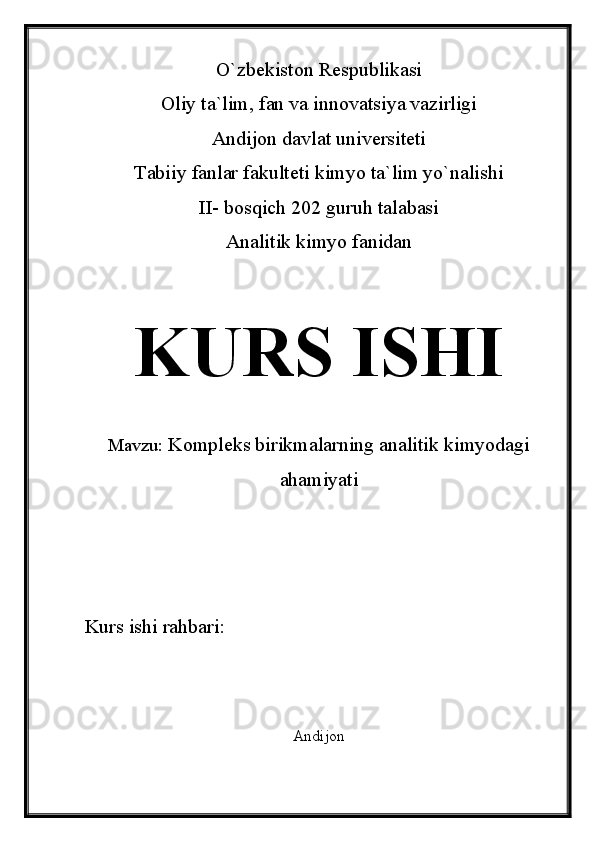 O`zbekiston Respublikasi
Oliy ta`lim, fan va innovatsiya vazirligi
Andijon davlat universiteti 
Tabiiy fanlar fakulteti kimyo ta`lim yo`nalishi 
II- bosqich 202 guruh talabasi
Analitik kimyo fanidan 
KURS ISHI
Mavzu:   Kompleks birikmalarning analitik kimyodagi
ahamiyati
Kurs ishi rahbari:                             
Andijon 