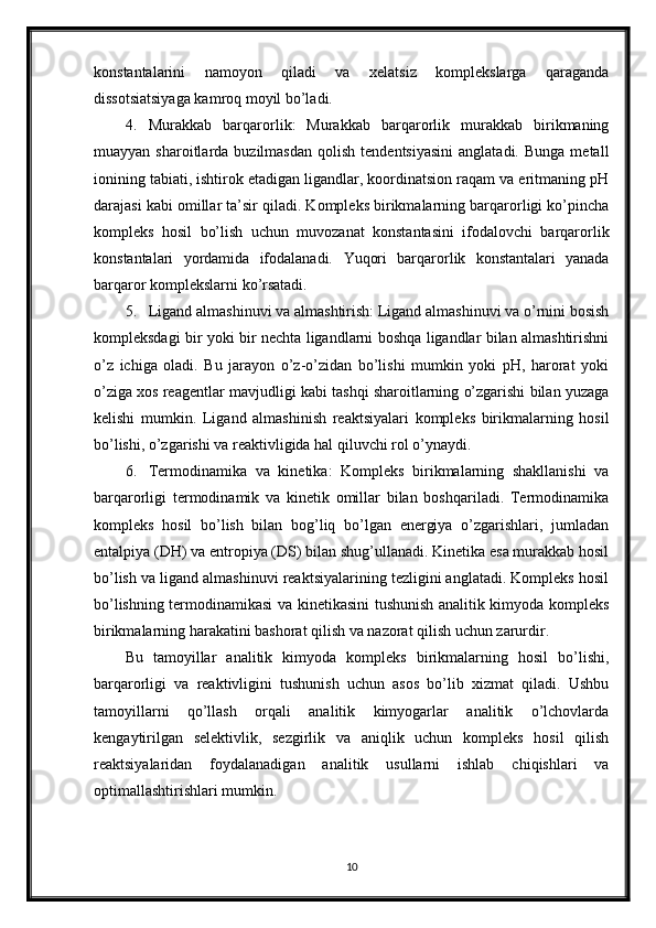 konstantalarini   namoyon   qiladi   va   xelatsiz   komplekslarga   qaraganda
dissotsiatsiyaga kamroq moyil bo’ladi.
4. Murakkab   barqarorlik:   Murakkab   barqarorlik   murakkab   birikmaning
muayyan  sharoitlarda  buzilmasdan   qolish  tendentsiyasini  anglatadi.  Bunga   metall
ionining tabiati, ishtirok etadigan ligandlar, koordinatsion raqam va eritmaning pH
darajasi kabi omillar ta’sir qiladi. Kompleks birikmalarning barqarorligi ko’pincha
kompleks   hosil   bo’lish   uchun   muvozanat   konstantasini   ifodalovchi   barqarorlik
konstantalari   yordamida   ifodalanadi.   Yuqori   barqarorlik   konstantalari   yanada
barqaror komplekslarni ko’rsatadi.
5. Ligand almashinuvi va almashtirish: Ligand almashinuvi va o’rnini bosish
kompleksdagi bir yoki bir nechta ligandlarni boshqa ligandlar bilan almashtirishni
o’z   ichiga   oladi.   Bu   jarayon   o’z-o’zidan   bo’lishi   mumkin   yoki   pH,   harorat   yoki
o’ziga xos reagentlar mavjudligi kabi tashqi sharoitlarning o’zgarishi bilan yuzaga
kelishi   mumkin.   Ligand   almashinish   reaktsiyalari   kompleks   birikmalarning   hosil
bo’lishi, o’zgarishi va reaktivligida hal qiluvchi rol o’ynaydi.
6. Termodinamika   va   kinetika:   Kompleks   birikmalarning   shakllanishi   va
barqarorligi   termodinamik   va   kinetik   omillar   bilan   boshqariladi.   Termodinamika
kompleks   hosil   bo’lish   bilan   bog’liq   bo’lgan   energiya   o’zgarishlari,   jumladan
entalpiya (DH) va entropiya (DS) bilan shug’ullanadi. Kinetika esa murakkab hosil
bo’lish va ligand almashinuvi reaktsiyalarining tezligini anglatadi. Kompleks hosil
bo’lishning termodinamikasi va kinetikasini tushunish analitik kimyoda kompleks
birikmalarning harakatini bashorat qilish va nazorat qilish uchun zarurdir.
Bu   tamoyillar   analitik   kimyoda   kompleks   birikmalarning   hosil   bo’lishi,
barqarorligi   va   reaktivligini   tushunish   uchun   asos   bo’lib   xizmat   qiladi.   Ushbu
tamoyillarni   qo’llash   orqali   analitik   kimyogarlar   analitik   o’lchovlarda
kengaytirilgan   selektivlik,   sezgirlik   va   aniqlik   uchun   kompleks   hosil   qilish
reaktsiyalaridan   foydalanadigan   analitik   usullarni   ishlab   chiqishlari   va
optimallashtirishlari mumkin.
10 