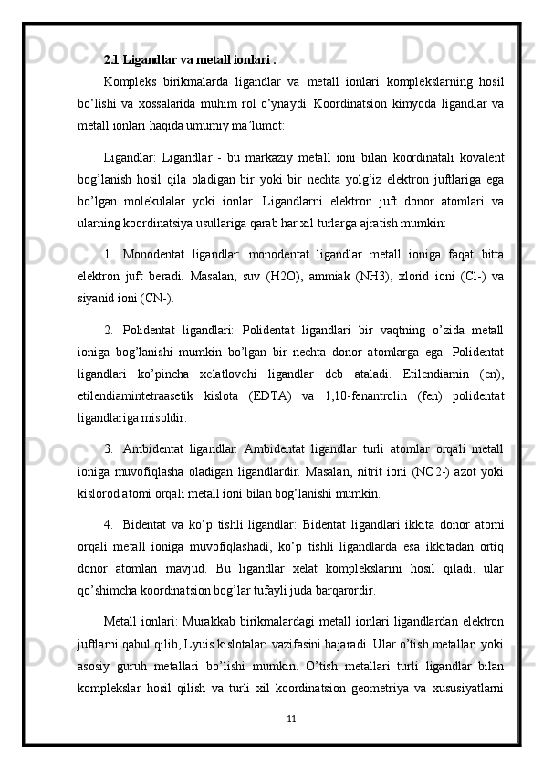 2.1 Ligandlar va metall ionlari .
Kompleks   birikmalarda   ligandlar   va   metall   ionlari   komplekslarning   hosil
bo’lishi   va   xossalarida   muhim   rol   o’ynaydi.   Koordinatsion   kimyoda   ligandlar   va
metall ionlari haqida umumiy ma’lumot:
Ligandlar:   Ligandlar   -   bu   markaziy   metall   ioni   bilan   koordinatali   kovalent
bog’lanish   hosil   qila   oladigan   bir   yoki   bir   nechta   yolg’iz   elektron   juftlariga   ega
bo’lgan   molekulalar   yoki   ionlar.   Ligandlarni   elektron   juft   donor   atomlari   va
ularning koordinatsiya usullariga qarab har xil turlarga ajratish mumkin:
1. Monodentat   ligandlar:   monodentat   ligandlar   metall   ioniga   faqat   bitta
elektron   juft   beradi.   Masalan,   suv   (H2O),   ammiak   (NH3),   xlorid   ioni   (Cl-)   va
siyanid ioni (CN-).
2. Polidentat   ligandlari:   Polidentat   ligandlari   bir   vaqtning   o’zida   metall
ioniga   bog’lanishi   mumkin   bo’lgan   bir   nechta   donor   atomlarga   ega.   Polidentat
ligandlari   ko’pincha   xelatlovchi   ligandlar   deb   ataladi.   Etilendiamin   (en),
etilendiamintetraasetik   kislota   (EDTA)   va   1,10-fenantrolin   (fen)   polidentat
ligandlariga misoldir.
3. Ambidentat   ligandlar:   Ambidentat   ligandlar   turli   atomlar   orqali   metall
ioniga   muvofiqlasha   oladigan   ligandlardir.   Masalan,   nitrit   ioni   (NO2-)   azot   yoki
kislorod atomi orqali metall ioni bilan bog’lanishi mumkin.
4. Bidentat   va   ko’p   tishli   ligandlar:   Bidentat   ligandlari   ikkita   donor   atomi
orqali   metall   ioniga   muvofiqlashadi,   ko’p   tishli   ligandlarda   esa   ikkitadan   ortiq
donor   atomlari   mavjud.   Bu   ligandlar   xelat   komplekslarini   hosil   qiladi,   ular
qo’shimcha koordinatsion bog’lar tufayli juda barqarordir.
Metall  ionlari:   Murakkab  birikmalardagi  metall  ionlari   ligandlardan  elektron
juftlarni qabul qilib, Lyuis kislotalari vazifasini bajaradi. Ular o’tish metallari yoki
asosiy   guruh   metallari   bo’lishi   mumkin.   O’tish   metallari   turli   ligandlar   bilan
komplekslar   hosil   qilish   va   turli   xil   koordinatsion   geometriya   va   xususiyatlarni
11 