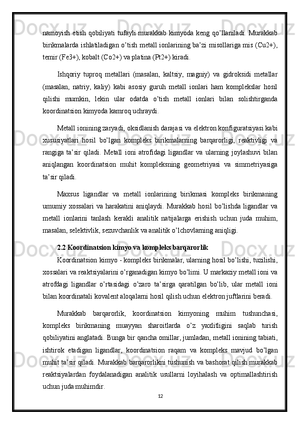 namoyish etish qobiliyati tufayli murakkab kimyoda keng qo’llaniladi. Murakkab
birikmalarda ishlatiladigan o’tish metall ionlarining ba’zi misollariga mis (Cu2+),
temir (Fe3+), kobalt (Co2+) va platina (Pt2+) kiradi.
Ishqoriy   tuproq   metallari   (masalan,   kaltsiy,   magniy)   va   gidroksidi   metallar
(masalan,   natriy,   kaliy)   kabi   asosiy   guruh   metall   ionlari   ham   komplekslar   hosil
qilishi   mumkin,   lekin   ular   odatda   o’tish   metall   ionlari   bilan   solishtirganda
koordinatsion kimyoda kamroq uchraydi.
Metall ionining zaryadi, oksidlanish darajasi va elektron konfiguratsiyasi kabi
xususiyatlari   hosil   bo’lgan   kompleks   birikmalarning   barqarorligi,   reaktivligi   va
rangiga   ta’sir   qiladi.   Metall   ioni   atrofidagi   ligandlar   va   ularning   joylashuvi   bilan
aniqlangan   koordinatsion   muhit   kompleksning   geometriyasi   va   simmetriyasiga
ta’sir qiladi.
Maxsus   ligandlar   va   metall   ionlarining   birikmasi   kompleks   birikmaning
umumiy   xossalari   va   harakatini   aniqlaydi.   Murakkab   hosil   bo’lishda   ligandlar   va
metall   ionlarini   tanlash   kerakli   analitik   natijalarga   erishish   uchun   juda   muhim,
masalan, selektivlik, sezuvchanlik va analitik o’lchovlarning aniqligi.
2.2 Koordinatsion kimyo va kompleks barqarorlik 
Koordinatsion kimyo - kompleks birikmalar, ularning hosil bo’lishi, tuzilishi,
xossalari va reaktsiyalarini o’rganadigan kimyo bo’limi. U markaziy metall ioni va
atrofdagi   ligandlar   o’rtasidagi   o’zaro   ta’sirga   qaratilgan   bo’lib,   ular   metall   ioni
bilan koordinatali kovalent aloqalarni hosil qilish uchun elektron juftlarini beradi.
Murakkab   barqarorlik,   koordinatsion   kimyoning   muhim   tushunchasi,
kompleks   birikmaning   muayyan   sharoitlarda   o’z   yaxlitligini   saqlab   turish
qobiliyatini anglatadi. Bunga bir qancha omillar, jumladan, metall ionining tabiati,
ishtirok   etadigan   ligandlar,   koordinatsion   raqam   va   kompleks   mavjud   bo’lgan
muhit ta’sir qiladi. Murakkab barqarorlikni tushunish va bashorat qilish murakkab
reaktsiyalardan   foydalanadigan   analitik   usullarni   loyihalash   va   optimallashtirish
uchun juda muhimdir.
12 