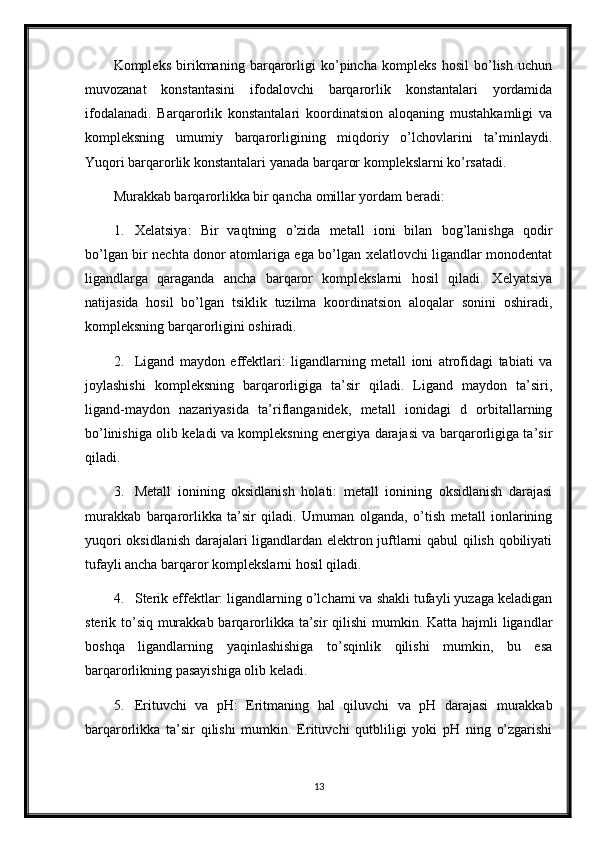 Kompleks   birikmaning   barqarorligi   ko’pincha   kompleks   hosil   bo’lish   uchun
muvozanat   konstantasini   ifodalovchi   barqarorlik   konstantalari   yordamida
ifodalanadi.   Barqarorlik   konstantalari   koordinatsion   aloqaning   mustahkamligi   va
kompleksning   umumiy   barqarorligining   miqdoriy   o’lchovlarini   ta’minlaydi.
Yuqori barqarorlik konstantalari yanada barqaror komplekslarni ko’rsatadi.
Murakkab barqarorlikka bir qancha omillar yordam beradi:
1. Xelatsiya:   Bir   vaqtning   o’zida   metall   ioni   bilan   bog’lanishga   qodir
bo’lgan bir nechta donor atomlariga ega bo’lgan xelatlovchi ligandlar monodentat
ligandlarga   qaraganda   ancha   barqaror   komplekslarni   hosil   qiladi.   Xelyatsiya
natijasida   hosil   bo’lgan   tsiklik   tuzilma   koordinatsion   aloqalar   sonini   oshiradi,
kompleksning barqarorligini oshiradi.
2. Ligand   maydon   effektlari:   ligandlarning   metall   ioni   atrofidagi   tabiati   va
joylashishi   kompleksning   barqarorligiga   ta’sir   qiladi.   Ligand   maydon   ta’siri,
ligand-maydon   nazariyasida   ta’riflanganidek,   metall   ionidagi   d   orbitallarning
bo’linishiga olib keladi va kompleksning energiya darajasi va barqarorligiga ta’sir
qiladi.
3. Metall   ionining   oksidlanish   holati:   metall   ionining   oksidlanish   darajasi
murakkab   barqarorlikka   ta’sir   qiladi.   Umuman   olganda,   o’tish   metall   ionlarining
yuqori oksidlanish darajalari ligandlardan elektron juftlarni qabul qilish qobiliyati
tufayli ancha barqaror komplekslarni hosil qiladi.
4. Sterik effektlar: ligandlarning o’lchami va shakli tufayli yuzaga keladigan
sterik to’siq murakkab barqarorlikka ta’sir  qilishi  mumkin. Katta hajmli  ligandlar
boshqa   ligandlarning   yaqinlashishiga   to’sqinlik   qilishi   mumkin,   bu   esa
barqarorlikning pasayishiga olib keladi.
5. Erituvchi   va   pH:   Eritmaning   hal   qiluvchi   va   pH   darajasi   murakkab
barqarorlikka   ta’sir   qilishi   mumkin.   Erituvchi   qutbliligi   yoki   pH   ning   o’zgarishi
13 