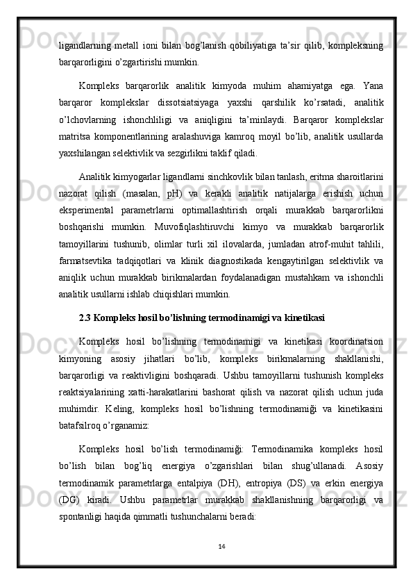 ligandlarning   metall   ioni   bilan   bog’lanish   qobiliyatiga   ta’sir   qilib,   kompleksning
barqarorligini o’zgartirishi mumkin.
Kompleks   barqarorlik   analitik   kimyoda   muhim   ahamiyatga   ega.   Yana
barqaror   komplekslar   dissotsiatsiyaga   yaxshi   qarshilik   ko’rsatadi,   analitik
o’lchovlarning   ishonchliligi   va   aniqligini   ta’minlaydi.   Barqaror   komplekslar
matritsa   komponentlarining   aralashuviga   kamroq   moyil   bo’lib,   analitik   usullarda
yaxshilangan selektivlik va sezgirlikni taklif qiladi.
Analitik kimyogarlar ligandlarni sinchkovlik bilan tanlash, eritma sharoitlarini
nazorat   qilish   (masalan,   pH)   va   kerakli   analitik   natijalarga   erishish   uchun
eksperimental   parametrlarni   optimallashtirish   orqali   murakkab   barqarorlikni
boshqarishi   mumkin.   Muvofiqlashtiruvchi   kimyo   va   murakkab   barqarorlik
tamoyillarini   tushunib,   olimlar   turli   xil   ilovalarda,   jumladan   atrof-muhit   tahlili,
farmatsevtika   tadqiqotlari   va   klinik   diagnostikada   kengaytirilgan   selektivlik   va
aniqlik   uchun   murakkab   birikmalardan   foydalanadigan   mustahkam   va   ishonchli
analitik usullarni ishlab chiqishlari mumkin.
2.3 Kompleks hosil bo’lishning termodinamigi va kinetikasi
Kompleks   hosil   bo’lishning   termodinamigi   va   kinetikasi   koordinatsion
kimyoning   asosiy   jihatlari   bo’lib,   kompleks   birikmalarning   shakllanishi,
barqarorligi   va   reaktivligini   boshqaradi.   Ushbu   tamoyillarni   tushunish   kompleks
reaktsiyalarining   xatti-harakatlarini   bashorat   qilish   va   nazorat   qilish   uchun   juda
muhimdir.   Keling,   kompleks   hosil   bo’lishning   termodinamiği   va   kinetikasini
batafsilroq o’rganamiz:
Kompleks   hosil   bo’lish   termodinamiği:   Termodinamika   kompleks   hosil
bo’lish   bilan   bog’liq   energiya   o’zgarishlari   bilan   shug’ullanadi.   Asosiy
termodinamik   parametrlarga   entalpiya   (DH),   entropiya   (DS)   va   erkin   energiya
(DG)   kiradi.   Ushbu   parametrlar   murakkab   shakllanishning   barqarorligi   va
spontanligi haqida qimmatli tushunchalarni beradi:
14 