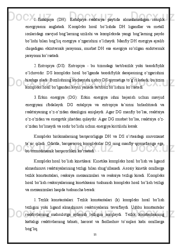 1. Entalpiya   (DH):   Entalpiya   reaktsiya   paytida   almashinadigan   issiqlik
energiyasini   anglatadi.   Kompleks   hosil   bo’lishda   DH   ligandlar   va   metall
ionlaridagi   mavjud   bog’larning   uzilishi   va   kompleksda   yangi   bog’larning   paydo
bo’lishi bilan bog’liq energiya o’zgarishini o’lchaydi. Manfiy DH energiya ajralib
chiqadigan   ekzotermik   jarayonni,   musbat   DH   esa   energiya   so’rilgan   endotermik
jarayonni ko’rsatadi.
2. Entropiya   (DS):   Entropiya   -   bu   tizimdagi   tartibsizlik   yoki   tasodifiylik
o’lchovidir.   DS   kompleks   hosil   bo’lganda   tasodifiylik   darajasining   o’zgarishini
hisobga oladi. Buzilishning kuchayishi ijobiy DS qiymatiga to’g’ri keladi, bu tizim
kompleks hosil bo’lgandan keyin yanada tartibsiz bo’lishini ko’rsatadi.
3. Erkin   energiya   (DG):   Erkin   energiya   ishni   bajarish   uchun   mavjud
energiyani   ifodalaydi.   DG   entalpiya   va   entropiya   ta’sirini   birlashtiradi   va
reaktsiyaning  o’z-o’zidan  ekanligini  aniqlaydi.  Agar  DG  manfiy  bo’lsa,  reaktsiya
o’z-o’zidan va energetik jihatdan qulaydir. Agar DG musbat bo’lsa, reaktsiya o’z-
o’zidan bo’lmaydi va sodir bo’lishi uchun energiya kiritilishi kerak.
Kompleks   birikmalarning   barqarorligiga   DH   va   DS   o’rtasidagi   muvozanat
ta’sir   qiladi.   Odatda,   barqarorroq   komplekslar   DG   ning   manfiy   qiymatlariga   ega,
bu termodinamik barqarorlikni ko’rsatadi.
Kompleks hosil bo’lish kinetikasi: Kinetika kompleks hosil bo’lish va ligand
almashinuvi reaktsiyalarining tezligi bilan shug’ullanadi. Asosiy kinetik omillarga
tezlik   konstantalari,   reaksiya   mexanizmlari   va   reaksiya   tezligi   kiradi.   Kompleks
hosil bo’lish reaksiyalarining kinetikasini tushunish kompleks hosil bo’lish tezligi
va mexanizmlari haqida tushuncha beradi:
1. Tezlik   konstantalari:   Tezlik   konstantalari   (k)   kompleks   hosil   bo’lish
tezligini   yoki   ligand   almashinuvi   reaktsiyalarini   tavsiflaydi.   Ushbu   konstantalar
reaktivlarning   mahsulotga   aylanish   tezligini   aniqlaydi.   Tezlik   konstantasining
kattaligi   reaktivlarning   tabiati,   harorat   va   faollashuv   to’siqlari   kabi   omillarga
bog’liq.
15 