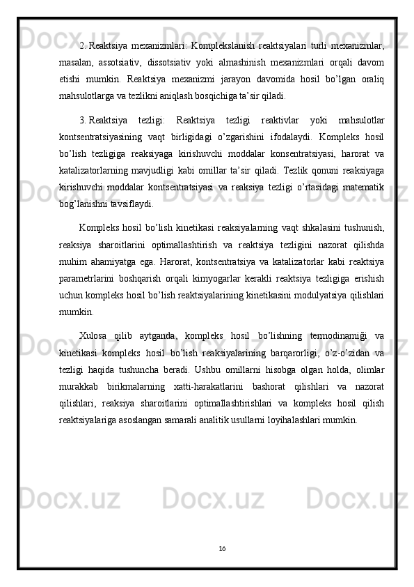 2. Reaktsiya   mexanizmlari:   Komplekslanish   reaktsiyalari   turli   mexanizmlar,
masalan,   assotsiativ,   dissotsiativ   yoki   almashinish   mexanizmlari   orqali   davom
etishi   mumkin.   Reaktsiya   mexanizmi   jarayon   davomida   hosil   bo’lgan   oraliq
mahsulotlarga va tezlikni aniqlash bosqichiga ta’sir qiladi.
3. Reaktsiya   tezligi:   Reaktsiya   tezligi   reaktivlar   yoki   mahsulotlar
kontsentratsiyasining   vaqt   birligidagi   o’zgarishini   ifodalaydi.   Kompleks   hosil
bo’lish   tezligiga   reaksiyaga   kirishuvchi   moddalar   konsentratsiyasi,   harorat   va
katalizatorlarning   mavjudligi   kabi   omillar   ta’sir   qiladi.   Tezlik   qonuni   reaksiyaga
kirishuvchi   moddalar   kontsentratsiyasi   va   reaksiya   tezligi   o’rtasidagi   matematik
bog’lanishni tavsiflaydi.
Kompleks   hosil   bo’lish   kinetikasi   reaksiyalarning   vaqt   shkalasini   tushunish,
reaksiya   sharoitlarini   optimallashtirish   va   reaktsiya   tezligini   nazorat   qilishda
muhim   ahamiyatga   ega.   Harorat,   kontsentratsiya   va   katalizatorlar   kabi   reaktsiya
parametrlarini   boshqarish   orqali   kimyogarlar   kerakli   reaktsiya   tezligiga   erishish
uchun kompleks hosil bo’lish reaktsiyalarining kinetikasini modulyatsiya qilishlari
mumkin.
Xulosa   qilib   aytganda,   kompleks   hosil   bo’lishning   termodinamiği   va
kinetikasi   kompleks   hosil   bo’lish   reaksiyalarining   barqarorligi,   o’z-o’zidan   va
tezligi   haqida   tushuncha   beradi.   Ushbu   omillarni   hisobga   olgan   holda,   olimlar
murakkab   birikmalarning   xatti-harakatlarini   bashorat   qilishlari   va   nazorat
qilishlari,   reaksiya   sharoitlarini   optimallashtirishlari   va   kompleks   hosil   qilish
reaktsiyalariga asoslangan samarali analitik usullarni loyihalashlari mumkin.
16 