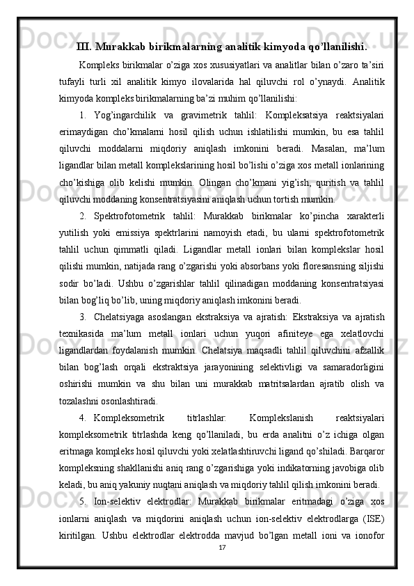 III. Murakkab birikmalarning analitik kimyoda qo’llanilishi.
Kompleks birikmalar o’ziga xos xususiyatlari va analitlar bilan o’zaro ta’siri
tufayli   turli   xil   analitik   kimyo   ilovalarida   hal   qiluvchi   rol   o’ynaydi.   Analitik
kimyoda kompleks birikmalarning ba’zi muhim qo’llanilishi:
1. Yog’ingarchilik   va   gravimetrik   tahlil:   Kompleksatsiya   reaktsiyalari
erimaydigan   cho’kmalarni   hosil   qilish   uchun   ishlatilishi   mumkin,   bu   esa   tahlil
qiluvchi   moddalarni   miqdoriy   aniqlash   imkonini   beradi.   Masalan,   ma’lum
ligandlar bilan metall komplekslarining hosil bo’lishi o’ziga xos metall ionlarining
cho’kishiga   olib   kelishi   mumkin.   Olingan   cho’kmani   yig’ish,   quritish   va   tahlil
qiluvchi moddaning konsentratsiyasini aniqlash uchun tortish mumkin.
2. Spektrofotometrik   tahlil:   Murakkab   birikmalar   ko’pincha   xarakterli
yutilish   yoki   emissiya   spektrlarini   namoyish   etadi,   bu   ularni   spektrofotometrik
tahlil   uchun   qimmatli   qiladi.   Ligandlar   metall   ionlari   bilan   komplekslar   hosil
qilishi mumkin, natijada rang o’zgarishi yoki absorbans yoki floresansning siljishi
sodir   bo’ladi.   Ushbu   o’zgarishlar   tahlil   qilinadigan   moddaning   konsentratsiyasi
bilan bog’liq bo’lib, uning miqdoriy aniqlash imkonini beradi.
3. Chelatsiyaga   asoslangan   ekstraksiya   va   ajratish:   Ekstraksiya   va   ajratish
texnikasida   ma’lum   metall   ionlari   uchun   yuqori   afiniteye   ega   xelatlovchi
ligandlardan   foydalanish   mumkin.   Chelatsiya   maqsadli   tahlil   qiluvchini   afzallik
bilan   bog’lash   orqali   ekstraktsiya   jarayonining   selektivligi   va   samaradorligini
oshirishi   mumkin   va   shu   bilan   uni   murakkab   matritsalardan   ajratib   olish   va
tozalashni osonlashtiradi.
4. Kompleksometrik   titrlashlar:   Komplekslanish   reaktsiyalari
kompleksometrik   titrlashda   keng   qo’llaniladi,   bu   erda   analitni   o’z   ichiga   olgan
eritmaga kompleks hosil qiluvchi yoki xelatlashtiruvchi ligand qo’shiladi. Barqaror
kompleksning shakllanishi aniq rang o’zgarishiga yoki indikatorning javobiga olib
keladi, bu aniq yakuniy nuqtani aniqlash va miqdoriy tahlil qilish imkonini beradi.
5. Ion-selektiv   elektrodlar:   Murakkab   birikmalar   eritmadagi   o’ziga   xos
ionlarni   aniqlash   va   miqdorini   aniqlash   uchun   ion-selektiv   elektrodlarga   (ISE)
kiritilgan.   Ushbu   elektrodlar   elektrodda   mavjud   bo’lgan   metall   ioni   va   ionofor
17 