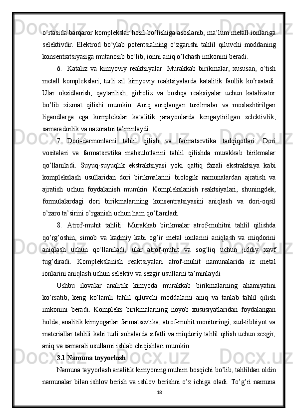 o’rtasida barqaror komplekslar hosil bo’lishiga asoslanib, ma’lum metall ionlariga
selektivdir.   Elektrod   bo’ylab   potentsialning   o’zgarishi   tahlil   qiluvchi   moddaning
konsentratsiyasiga mutanosib bo’lib, ionni aniq o’lchash imkonini beradi.
6. Kataliz   va   kimyoviy   reaktsiyalar:   Murakkab   birikmalar,   xususan,   o’tish
metall   komplekslari,   turli   xil   kimyoviy   reaktsiyalarda   katalitik   faollik   ko’rsatadi.
Ular   oksidlanish,   qaytarilish,   gidroliz   va   boshqa   reaksiyalar   uchun   katalizator
bo’lib   xizmat   qilishi   mumkin.   Aniq   aniqlangan   tuzilmalar   va   moslashtirilgan
ligandlarga   ega   komplekslar   katalitik   jarayonlarda   kengaytirilgan   selektivlik,
samaradorlik va nazoratni ta’minlaydi.
7. Dori-darmonlarni   tahlil   qilish   va   farmatsevtika   tadqiqotlari:   Dori
vositalari   va   farmatsevtika   mahsulotlarini   tahlil   qilishda   murakkab   birikmalar
qo’llaniladi.   Suyuq-suyuqlik   ekstraktsiyasi   yoki   qattiq   fazali   ekstraktsiya   kabi
komplekslash   usullaridan   dori   birikmalarini   biologik   namunalardan   ajratish   va
ajratish   uchun   foydalanish   mumkin.   Komplekslanish   reaktsiyalari,   shuningdek,
formulalardagi   dori   birikmalarining   konsentratsiyasini   aniqlash   va   dori-oqsil
o’zaro ta’sirini o’rganish uchun ham qo’llaniladi.
8. Atrof-muhit   tahlili:   Murakkab   birikmalar   atrof-muhitni   tahlil   qilishda
qo’rg’oshin,   simob   va   kadmiy   kabi   og’ir   metal   ionlarini   aniqlash   va   miqdorini
aniqlash   uchun   qo’llaniladi,   ular   atrof-muhit   va   sog’liq   uchun   jiddiy   xavf
tug’diradi.   Komplekslanish   reaktsiyalari   atrof-muhit   namunalarida   iz   metal
ionlarini aniqlash uchun selektiv va sezgir usullarni ta’minlaydi.
Ushbu   ilovalar   analitik   kimyoda   murakkab   birikmalarning   ahamiyatini
ko’rsatib,   keng   ko’lamli   tahlil   qiluvchi   moddalarni   aniq   va   tanlab   tahlil   qilish
imkonini   beradi.   Kompleks   birikmalarning   noyob   xususiyatlaridan   foydalangan
holda, analitik kimyogarlar farmatsevtika, atrof-muhit monitoringi, sud-tibbiyot va
materiallar tahlili kabi turli sohalarda sifatli va miqdoriy tahlil qilish uchun sezgir,
aniq va samarali usullarni ishlab chiqishlari mumkin.
3.1 Namuna tayyorlash 
Namuna tayyorlash analitik kimyoning muhim bosqichi bo’lib, tahlildan oldin
namunalar bilan ishlov berish va ishlov berishni o’z ichiga oladi. To’g’ri namuna
18 