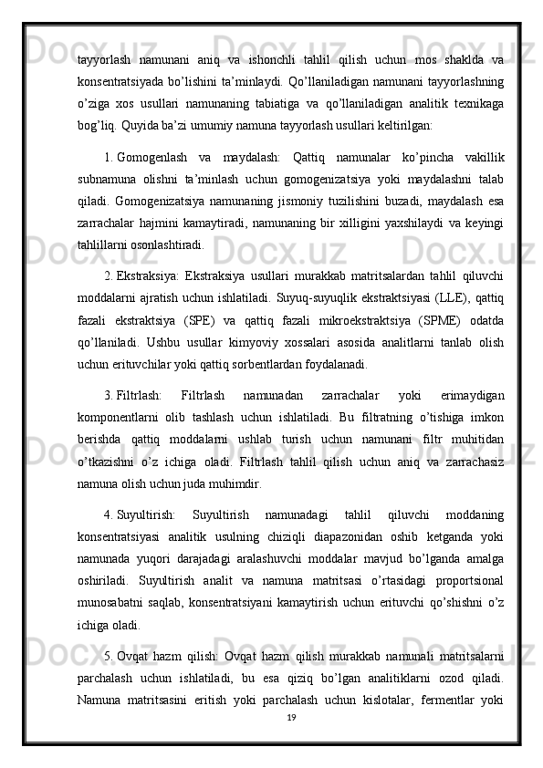 tayyorlash   namunani   aniq   va   ishonchli   tahlil   qilish   uchun   mos   shaklda   va
konsentratsiyada   bo’lishini   ta’minlaydi.   Qo’llaniladigan   namunani   tayyorlashning
o’ziga   xos   usullari   namunaning   tabiatiga   va   qo’llaniladigan   analitik   texnikaga
bog’liq.  Quyida ba’zi umumiy namuna tayyorlash usullari keltirilgan:
1. Gomogenlash   va   maydalash:   Qattiq   namunalar   ko’pincha   vakillik
subnamuna   olishni   ta’minlash   uchun   gomogenizatsiya   yoki   maydalashni   talab
qiladi.   Gomogenizatsiya   namunaning   jismoniy   tuzilishini   buzadi,   maydalash   esa
zarrachalar   hajmini   kamaytiradi,   namunaning   bir   xilligini   yaxshilaydi   va   keyingi
tahlillarni osonlashtiradi.
2. Ekstraksiya:   Ekstraksiya   usullari   murakkab   matritsalardan   tahlil   qiluvchi
moddalarni   ajratish  uchun ishlatiladi.  Suyuq-suyuqlik ekstraktsiyasi  (LLE), qattiq
fazali   ekstraktsiya   (SPE)   va   qattiq   fazali   mikroekstraktsiya   (SPME)   odatda
qo’llaniladi.   Ushbu   usullar   kimyoviy   xossalari   asosida   analitlarni   tanlab   olish
uchun erituvchilar yoki qattiq sorbentlardan foydalanadi.
3. Filtrlash:   Filtrlash   namunadan   zarrachalar   yoki   erimaydigan
komponentlarni   olib   tashlash   uchun   ishlatiladi.   Bu   filtratning   o’tishiga   imkon
berishda   qattiq   moddalarni   ushlab   turish   uchun   namunani   filtr   muhitidan
o’tkazishni   o’z   ichiga   oladi.   Filtrlash   tahlil   qilish   uchun   aniq   va   zarrachasiz
namuna olish uchun juda muhimdir.
4. Suyultirish:   Suyultirish   namunadagi   tahlil   qiluvchi   moddaning
konsentratsiyasi   analitik   usulning   chiziqli   diapazonidan   oshib   ketganda   yoki
namunada   yuqori   darajadagi   aralashuvchi   moddalar   mavjud   bo’lganda   amalga
oshiriladi.   Suyultirish   analit   va   namuna   matritsasi   o’rtasidagi   proportsional
munosabatni   saqlab,   konsentratsiyani   kamaytirish   uchun   erituvchi   qo’shishni   o’z
ichiga oladi.
5. Ovqat   hazm   qilish:   Ovqat   hazm   qilish   murakkab   namunali   matritsalarni
parchalash   uchun   ishlatiladi,   bu   esa   qiziq   bo’lgan   analitiklarni   ozod   qiladi.
Namuna   matritsasini   eritish   yoki   parchalash   uchun   kislotalar,   fermentlar   yoki
19 