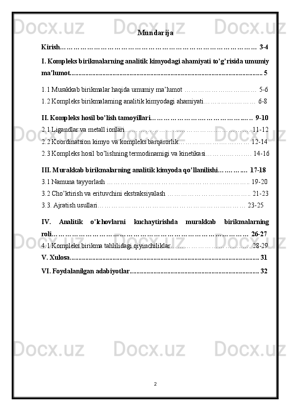 Mundarija
Kirish…………………………………………………………………………… 3-4
I.  Kompleks birikmalarning analitik kimyodagi ahamiyati to’g’risida umumiy
ma’lumot................................................................ .. ............................................... 5
1.1  Murakkab birikmalar haqida umumiy ma’lumot ……………….……..…… 5-6
1.2 Kompleks birikmalarning analitik kimyodagi ahamiyati……..…….……… 6-8
II. Kompleks hosil bo’lish tamoyillari………………….……………….…..  9-10
2.1 Ligandlar va metall ionlari………………………………….……………. 11-12
2.2 Koordinatsion kimyo va kompleks barqarorlik……………….…….…… 12-14
2.3 Kompleks hosil bo’lishning termodinamigi va kinetikasi……….…….…. 14-16
III. Murakkab birikmalarning analitik kimyoda qo’llanilishi….…….… 17-18
3.1 Namuna tayyorlash …………………………………………….….…….. 19-20
3.2 Cho’ktirish va erituvchini ekstraksiyalash ………………………...…….. 21-23
3.3. Ajratish usullari………………………………………………...……… 23-25
IV.   Analitik   o’lchovlarni   kuchaytirishda   murakkab   birikmalarning
roli…………………………………………………………………………… 26-27
4.1 Kompleks birikma tahlilidagi qiyinchiliklar…………………………..…. 28-29
V.  Xulosa............................................................................................................... 31
VI. Foydalanilgan adabiyotlar............................................................................ 32
2 