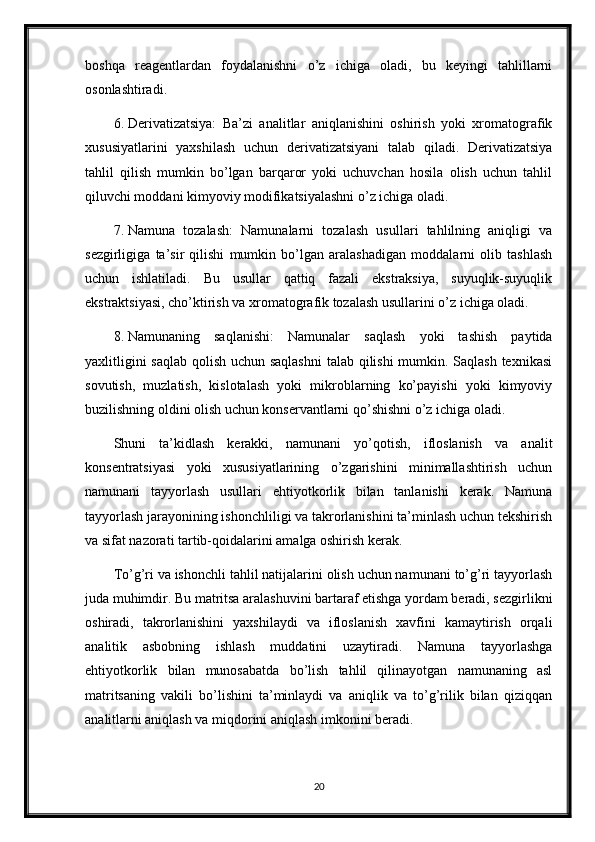 boshqa   reagentlardan   foydalanishni   o’z   ichiga   oladi,   bu   keyingi   tahlillarni
osonlashtiradi.
6. Derivatizatsiya:   Ba’zi   analitlar   aniqlanishini   oshirish   yoki   xromatografik
xususiyatlarini   yaxshilash   uchun   derivatizatsiyani   talab   qiladi.   Derivatizatsiya
tahlil   qilish   mumkin   bo’lgan   barqaror   yoki   uchuvchan   hosila   olish   uchun   tahlil
qiluvchi moddani kimyoviy modifikatsiyalashni o’z ichiga oladi.
7. Namuna   tozalash:   Namunalarni   tozalash   usullari   tahlilning   aniqligi   va
sezgirligiga   ta’sir   qilishi   mumkin   bo’lgan   aralashadigan   moddalarni   olib   tashlash
uchun   ishlatiladi.   Bu   usullar   qattiq   fazali   ekstraksiya,   suyuqlik-suyuqlik
ekstraktsiyasi, cho’ktirish va xromatografik tozalash usullarini o’z ichiga oladi.
8. Namunaning   saqlanishi:   Namunalar   saqlash   yoki   tashish   paytida
yaxlitligini  saqlab  qolish uchun saqlashni  talab qilishi  mumkin. Saqlash texnikasi
sovutish,   muzlatish,   kislotalash   yoki   mikroblarning   ko’payishi   yoki   kimyoviy
buzilishning oldini olish uchun konservantlarni qo’shishni o’z ichiga oladi.
Shuni   ta’kidlash   kerakki,   namunani   yo’qotish,   ifloslanish   va   analit
konsentratsiyasi   yoki   xususiyatlarining   o’zgarishini   minimallashtirish   uchun
namunani   tayyorlash   usullari   ehtiyotkorlik   bilan   tanlanishi   kerak.   Namuna
tayyorlash jarayonining ishonchliligi va takrorlanishini ta’minlash uchun tekshirish
va sifat nazorati tartib-qoidalarini amalga oshirish kerak.
To’g’ri va ishonchli tahlil natijalarini olish uchun namunani to’g’ri tayyorlash
juda muhimdir. Bu matritsa aralashuvini bartaraf etishga yordam beradi, sezgirlikni
oshiradi,   takrorlanishini   yaxshilaydi   va   ifloslanish   xavfini   kamaytirish   orqali
analitik   asbobning   ishlash   muddatini   uzaytiradi.   Namuna   tayyorlashga
ehtiyotkorlik   bilan   munosabatda   bo’lish   tahlil   qilinayotgan   namunaning   asl
matritsaning   vakili   bo’lishini   ta’minlaydi   va   aniqlik   va   to’g’rilik   bilan   qiziqqan
analitlarni aniqlash va miqdorini aniqlash imkonini beradi.
20 