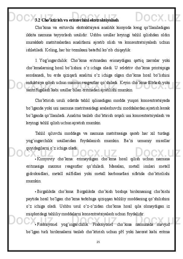 3.2 Cho’ktirish va erituvchini ekstraksiyalash 
Cho’kma   va   erituvchi   ekstraktsiyasi   analitik   kimyoda   keng   qo’llaniladigan
ikkita   namuna   tayyorlash   usulidir.   Ushbu   usullar   keyingi   tahlil   qilishdan   oldin
murakkab   matritsalardan   analitlarni   ajratib   olish   va   konsentratsiyalash   uchun
ishlatiladi.  Keling, har bir texnikani batafsil ko’rib chiqaylik:
1. Yog’ingarchilik:   Cho’kma   eritmadan   erimaydigan   qattiq   zarralar   yoki
cho’kmalarning   hosil   bo’lishini   o’z   ichiga   oladi.   U   selektiv   cho’kma   printsipiga
asoslanadi,   bu   erda   qiziqarli   analitni   o’z   ichiga   olgan   cho’kma   hosil   bo’lishini
induktsiya qilish uchun maxsus reagentlar qo’shiladi.  Keyin cho’kma filtrlash yoki
santrifugalash kabi usullar bilan eritmadan ajratilishi mumkin.
Cho’ktirish   usuli   odatda   tahlil   qilinadigan   modda   yuqori   konsentratsiyada
bo’lganda yoki uni namuna matritsasidagi aralashuvchi moddalardan ajratish kerak
bo’lganda qo’llaniladi. Analitni tanlab cho’ktirish orqali uni konsentratsiyalash va
keyingi tahlil qilish uchun ajratish mumkin.
Tahlil   qiluvchi   moddaga   va   namuna   matritsasiga   qarab   har   xil   turdagi
yog’ingarchilik   usullaridan   foydalanish   mumkin.   Ba’zi   umumiy   misollar
quyidagilarni o’z ichiga oladi:
 Kimyoviy   cho’kma:   erimaydigan   cho’kma   hosil   qilish   uchun   namuna
eritmasiga   maxsus   reagentlar   qo’shiladi.   Masalan,   metall   ionlari   metall
gidroksidlari,   metall   sulfidlari   yoki   metall   karbonatlari   sifatida   cho’ktirilishi
mumkin.
 Birgalikda   cho’kma:   Birgalikda   cho’kish   boshqa   birikmaning   cho’kishi
paytida hosil bo’lgan cho’kma tarkibiga qiziqqan tahliliy moddaning qo’shilishini
o’z   ichiga   oladi.   Ushbu   usul   o’z-o’zidan   cho’kma   hosil   qila   olmaydigan   iz
miqdoridagi tahliliy moddalarni konsentratsiyalash uchun foydalidir.
 Fraksiyonel   yog’ingarchilik:   Fraksiyonel   cho’kma   namunada   mavjud
bo’lgan   turli   birikmalarni   tanlab   cho’ktirish   uchun   pH   yoki   harorat   kabi   eritma
21 