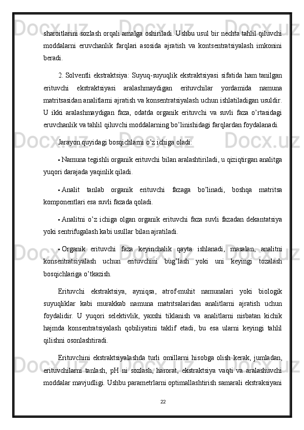 sharoitlarini sozlash orqali amalga oshiriladi. Ushbu usul bir nechta tahlil qiluvchi
moddalarni   eruvchanlik   farqlari   asosida   ajratish   va   kontsentratsiyalash   imkonini
beradi.
2. Solventli ekstraktsiya:  Suyuq-suyuqlik ekstraktsiyasi  sifatida ham tanilgan
erituvchi   ekstraktsiyasi   aralashmaydigan   erituvchilar   yordamida   namuna
matritsasidan analitlarni ajratish va konsentratsiyalash uchun ishlatiladigan usuldir.
U   ikki   aralashmaydigan   faza,   odatda   organik   erituvchi   va   suvli   faza   o’rtasidagi
eruvchanlik va tahlil qiluvchi moddalarning bo’linishidagi farqlardan foydalanadi.
Jarayon quyidagi bosqichlarni o’z ichiga oladi:
 Namuna tegishli organik erituvchi bilan aralashtiriladi, u qiziqtirgan analitga
yuqori darajada yaqinlik qiladi.
 Analit   tanlab   organik   erituvchi   fazaga   bo’linadi,   boshqa   matritsa
komponentlari esa suvli fazada qoladi.
 Analitni   o’z   ichiga   olgan   organik   erituvchi   faza   suvli   fazadan   dekantatsiya
yoki sentrifugalash kabi usullar bilan ajratiladi.
 Organik   erituvchi   faza   keyinchalik   qayta   ishlanadi,   masalan,   analitni
konsentratsiyalash   uchun   erituvchini   bug’lash   yoki   uni   keyingi   tozalash
bosqichlariga o’tkazish.
Erituvchi   ekstraktsiya,   ayniqsa,   atrof-muhit   namunalari   yoki   biologik
suyuqliklar   kabi   murakkab   namuna   matritsalaridan   analitlarni   ajratish   uchun
foydalidir.   U   yuqori   selektivlik,   yaxshi   tiklanish   va   analitlarni   nisbatan   kichik
hajmda   konsentratsiyalash   qobiliyatini   taklif   etadi,   bu   esa   ularni   keyingi   tahlil
qilishni osonlashtiradi.
Erituvchini   ekstraktsiyalashda   turli   omillarni   hisobga   olish   kerak,   jumladan,
erituvchilarni   tanlash,   pH   ni   sozlash,   harorat,   ekstraktsiya   vaqti   va   aralashuvchi
moddalar mavjudligi. Ushbu parametrlarni optimallashtirish samarali ekstraksiyani
22