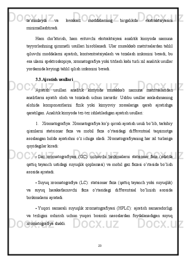 ta’minlaydi   va   keraksiz   moddalarning   birgalikda   ekstraktsiyasini
minimallashtiradi.
Ham   cho’ktirish,   ham   erituvchi   ekstraktsiyasi   analitik   kimyoda   namuna
tayyorlashning  qimmatli  usullari  hisoblanadi. Ular  murakkab  matritsalardan  tahlil
qiluvchi   moddalarni   ajratish,   kontsentratsiyalash   va   tozalash   imkonini   beradi,   bu
esa ularni spektroskopiya, xromatografiya yoki titrlash kabi turli xil analitik usullar
yordamida keyingi tahlil qilish imkonini beradi.
3.3.Ajratish usullari
Ajratish   usullari   analitik   kimyoda   murakkab   namuna   matritsalaridan
analitlarni   ajratib   olish   va   tozalash   uchun   zarurdir.   Ushbu   usullar   aralashmaning
alohida   komponentlarini   fizik   yoki   kimyoviy   xossalariga   qarab   ajratishga
qaratilgan.  Analitik kimyoda tez-tez ishlatiladigan ajratish usullari:
1. Xromatografiya: Xromatografiya ko’p qirrali ajratish usuli bo’lib, tarkibiy
qismlarni   statsionar   faza   va   mobil   faza   o’rtasidagi   differentsial   taqsimotga
asoslangan  holda  ajratishni  o’z  ichiga  oladi.   Xromatografiyaning  har   xil  turlariga
quyidagilar kiradi:
 Gaz   xromatografiyasi   (GC):   uchuvchi   birikmalarni   statsionar   faza   (odatda
qattiq   tayanch   ustidagi   suyuqlik   qoplamasi)   va   mobil   gaz   fazasi   o’rtasida   bo’lish
asosida ajratadi.
 Suyuq   xromatografiya   (LC):   statsionar   faza   (qattiq   tayanch   yoki   suyuqlik)
va   suyuq   harakatlanuvchi   faza   o’rtasidagi   differentsial   bo’linish   asosida
birikmalarni ajratadi.
 Yuqori   samarali   suyuqlik   xromatografiyasi   (HPLC):   ajratish   samaradorligi
va   tezligini   oshirish   uchun   yuqori   bosimli   nasoslardan   foydalanadigan   suyuq
xromatografiya shakli.
23 