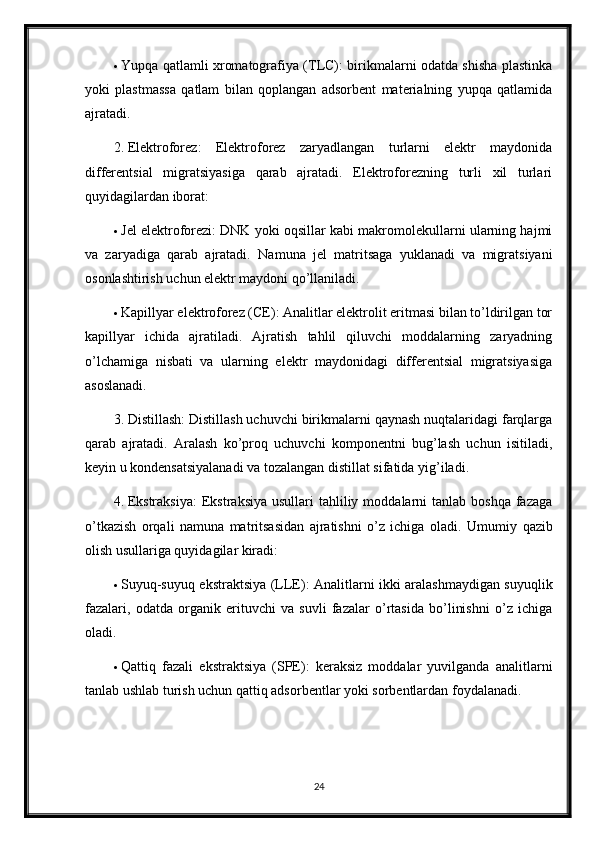  Yupqa qatlamli xromatografiya (TLC): birikmalarni odatda shisha plastinka
yoki   plastmassa   qatlam   bilan   qoplangan   adsorbent   materialning   yupqa   qatlamida
ajratadi.
2. Elektroforez:   Elektroforez   zaryadlangan   turlarni   elektr   maydonida
differentsial   migratsiyasiga   qarab   ajratadi.   Elektroforezning   turli   xil   turlari
quyidagilardan iborat:
 Jel elektroforezi: DNK yoki oqsillar kabi makromolekullarni ularning hajmi
va   zaryadiga   qarab   ajratadi.   Namuna   jel   matritsaga   yuklanadi   va   migratsiyani
osonlashtirish uchun elektr maydoni qo’llaniladi.
 Kapillyar elektroforez (CE): Analitlar elektrolit eritmasi bilan to’ldirilgan tor
kapillyar   ichida   ajratiladi.   Ajratish   tahlil   qiluvchi   moddalarning   zaryadning
o’lchamiga   nisbati   va   ularning   elektr   maydonidagi   differentsial   migratsiyasiga
asoslanadi.
3. Distillash: Distillash uchuvchi birikmalarni qaynash nuqtalaridagi farqlarga
qarab   ajratadi.   Aralash   ko’proq   uchuvchi   komponentni   bug’lash   uchun   isitiladi,
keyin u kondensatsiyalanadi va tozalangan distillat sifatida yig’iladi.
4. Ekstraksiya:  Ekstraksiya  usullari   tahliliy  moddalarni  tanlab  boshqa  fazaga
o’tkazish   orqali   namuna   matritsasidan   ajratishni   o’z   ichiga   oladi.   Umumiy   qazib
olish usullariga quyidagilar kiradi:
 Suyuq-suyuq ekstraktsiya (LLE): Analitlarni ikki aralashmaydigan suyuqlik
fazalari,   odatda   organik   erituvchi   va   suvli   fazalar   o’rtasida   bo’linishni   o’z   ichiga
oladi.
 Qattiq   fazali   ekstraktsiya   (SPE):   keraksiz   moddalar   yuvilganda   analitlarni
tanlab ushlab turish uchun qattiq adsorbentlar yoki sorbentlardan foydalanadi.
24 