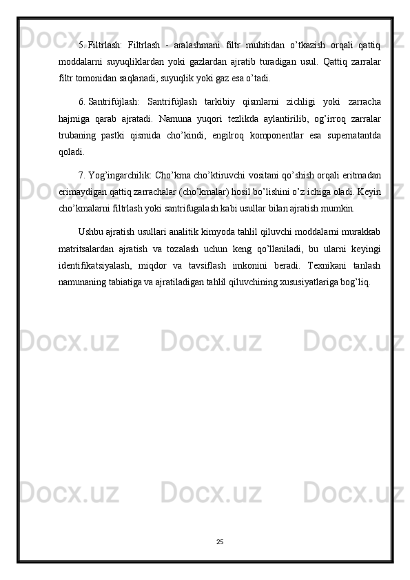 5. Filtrlash:   Filtrlash   -   aralashmani   filtr   muhitidan   o’tkazish   orqali   qattiq
moddalarni   suyuqliklardan   yoki   gazlardan   ajratib   turadigan   usul.   Qattiq   zarralar
filtr   tomonidan   saqlanadi ,  suyuqlik   yoki   gaz   esa   o ’ tadi .
6. Santrif ü jlash :   Santrif ü jlash   tarkibiy   qismlarni   zichligi   yoki   zarracha
hajmiga   qarab   ajratadi .   Namuna   yuqori   tezlikda   aylantirilib ,   og ’ irroq   zarralar
trubaning   pastki   qismida   cho ’ kindi ,   engilroq   komponentlar   esa   supernatantda
qoladi .
7. Yog ’ ingarchilik :  Cho ’ kma   cho ’ ktiruvchi   vositani   qo ’ shish   orqali   eritmadan
erimaydigan   qattiq   zarrachalar  ( cho ’ kmalar )  hosil   bo ’ lishini   o ’ z   ichiga   oladi .  Keyin
cho’kmalarni filtrlash yoki santrifugalash kabi usullar bilan ajratish mumkin.
Ushbu ajratish usullari analitik kimyoda tahlil qiluvchi moddalarni murakkab
matritsalardan   ajratish   va   tozalash   uchun   keng   qo’llaniladi,   bu   ularni   keyingi
identifikatsiyalash,   miqdor   va   tavsiflash   imkonini   beradi.   Texnikani   tanlash
namunaning tabiatiga va ajratiladigan tahlil qiluvchining xususiyatlariga bog’liq.
25 