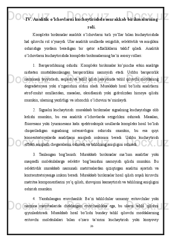 IV. Analitik o’lchovlarni kuchaytirishda murakkab birikmalarning
roli.
Kompleks   birikmalar   analitik   o’lchovlarni   turli   yo’llar   bilan   kuchaytirishda
hal qiluvchi rol o’ynaydi. Ular analitik usullarda sezgirlik, selektivlik va aniqlikni
oshirishga   yordam   beradigan   bir   qator   afzalliklarni   taklif   qiladi.   Analitik
o’lchovlarni kuchaytirishda kompleks birikmalarning ba’zi asosiy rollari:
1. Barqarorlikning   oshishi:   Kompleks   birikmalar   ko’pincha   erkin   analitga
nisbatan   mustahkamlangan   barqarorlikni   namoyish   etadi.   Ushbu   barqarorlik
namunani tayyorlash, saqlash va tahlil qilish jarayonida tahlil qiluvchi moddaning
degradatsiyasi   yoki   o’zgarishini   oldini   oladi.   Murakkab   hosil   bo’lishi   analitlarni
atrof-muhit   omillaridan,   masalan,   oksidlanish   yoki   gidrolizdan   himoya   qilishi
mumkin, ularning yaxlitligi va ishonchli o’lchovini ta’minlaydi.
2. Signalni   kuchaytirish:   murakkab  birikmalar   signalning  kuchayishiga   olib
kelishi   mumkin,   bu   esa   analitik   o’lchovlarda   sezgirlikni   oshiradi.   Masalan,
flüoresans   yoki   lyuminesans   kabi   spektroskopik   usullarda   kompleks   hosil   bo’lish
chiqariladigan   signalning   intensivligini   oshirishi   mumkin,   bu   esa   quyi
konsentratsiyalarda   analitlarni   aniqlash   imkonini   beradi.   Ushbu   kuchaytirish
effekti aniqlash chegaralarini oshiradi va tahlilning aniqligini oshiradi.
3. Tanlangan   bog’lanish:   Murakkab   birikmalar   ma’lum   analitlar   yoki
maqsadli   molekulalarga   selektiv   bog’lanishni   namoyish   qilishi   mumkin.   Bu
selektivlik   murakkab   namunali   matritsalardan   qiziqtirgan   analitni   ajratish   va
kontsentratsiyasiga imkon beradi. Murakkab birikmalar hosil qilish orqali kiruvchi
matritsa komponentlarini yo’q qilish, shovqinni kamaytirish va tahlilning aniqligini
oshirish mumkin.
4. Yaxshilangan   eruvchanlik:   Ba’zi   tahlilchilar   umumiy   erituvchilar   yoki
namuna   matritsalarida   cheklangan   eruvchanlikka   ega,   bu   ularni   tahlil   qilishni
qiyinlashtiradi.   Murakkab   hosil   bo’lishi   bunday   tahlil   qiluvchi   moddalarning
erituvchi   molekulalari   bilan   o’zaro   ta’sirini   kuchaytirish   yoki   kimyoviy
26 