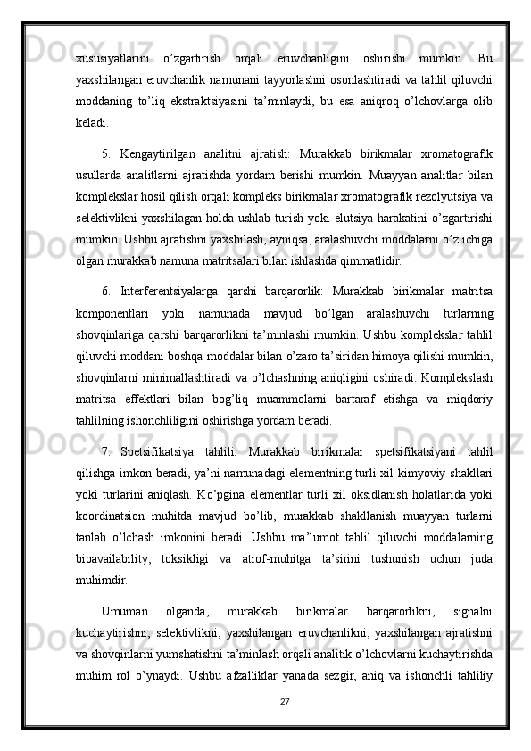 xususiyatlarini   o’zgartirish   orqali   eruvchanligini   oshirishi   mumkin.   Bu
yaxshilangan   eruvchanlik   namunani   tayyorlashni   osonlashtiradi   va   tahlil   qiluvchi
moddaning   to’liq   ekstraktsiyasini   ta’minlaydi,   bu   esa   aniqroq   o’lchovlarga   olib
keladi.
5. Kengaytirilgan   analitni   ajratish:   Murakkab   birikmalar   xromatografik
usullarda   analitlarni   ajratishda   yordam   berishi   mumkin.   Muayyan   analitlar   bilan
komplekslar hosil qilish orqali kompleks birikmalar xromatografik rezolyutsiya va
selektivlikni  yaxshilagan  holda ushlab  turish  yoki  elutsiya  harakatini  o’zgartirishi
mumkin. Ushbu ajratishni yaxshilash, ayniqsa, aralashuvchi moddalarni o’z ichiga
olgan murakkab namuna matritsalari bilan ishlashda qimmatlidir.
6. Interferentsiyalarga   qarshi   barqarorlik:   Murakkab   birikmalar   matritsa
komponentlari   yoki   namunada   mavjud   bo’lgan   aralashuvchi   turlarning
shovqinlariga   qarshi   barqarorlikni   ta’minlashi   mumkin.   Ushbu   komplekslar   tahlil
qiluvchi moddani boshqa moddalar bilan o’zaro ta’siridan himoya qilishi mumkin,
shovqinlarni   minimallashtiradi   va   o’lchashning   aniqligini   oshiradi.   Komplekslash
matritsa   effektlari   bilan   bog’liq   muammolarni   bartaraf   etishga   va   miqdoriy
tahlilning ishonchliligini oshirishga yordam beradi.
7. Spetsifikatsiya   tahlili:   Murakkab   birikmalar   spetsifikatsiyani   tahlil
qilishga imkon beradi, ya’ni namunadagi elementning turli xil kimyoviy shakllari
yoki   turlarini   aniqlash.   Ko’pgina   elementlar   turli   xil   oksidlanish   holatlarida   yoki
koordinatsion   muhitda   mavjud   bo’lib,   murakkab   shakllanish   muayyan   turlarni
tanlab   o’lchash   imkonini   beradi.   Ushbu   ma’lumot   tahlil   qiluvchi   moddalarning
bioavailability,   toksikligi   va   atrof-muhitga   ta’sirini   tushunish   uchun   juda
muhimdir.
Umuman   olganda,   murakkab   birikmalar   barqarorlikni,   signalni
kuchaytirishni,   selektivlikni,   yaxshilangan   eruvchanlikni,   yaxshilangan   ajratishni
va shovqinlarni yumshatishni ta’minlash orqali analitik o’lchovlarni kuchaytirishda
muhim   rol   o’ynaydi.   Ushbu   afzalliklar   yanada   sezgir,   aniq   va   ishonchli   tahliliy
27 