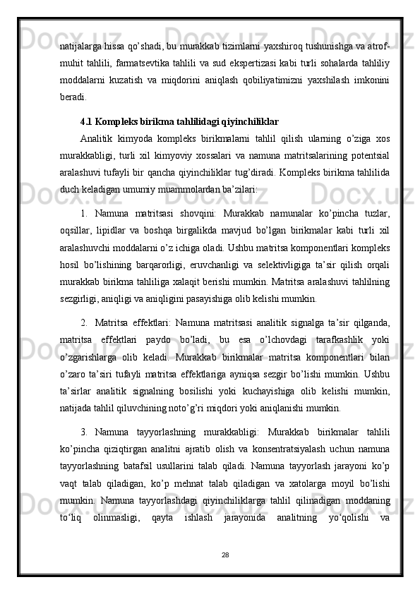 natijalarga hissa qo’shadi, bu murakkab tizimlarni yaxshiroq tushunishga va atrof-
muhit   tahlili,  farmatsevtika   tahlili   va   sud   ekspertizasi   kabi   turli   sohalarda   tahliliy
moddalarni   kuzatish   va   miqdorini   aniqlash   qobiliyatimizni   yaxshilash   imkonini
beradi.
4.1 Kompleks birikma tahlilidagi qiyinchiliklar
Analitik   kimyoda   kompleks   birikmalarni   tahlil   qilish   ularning   o’ziga   xos
murakkabligi,   turli   xil   kimyoviy   xossalari   va   namuna   matritsalarining   potentsial
aralashuvi tufayli bir qancha qiyinchiliklar tug’diradi. Kompleks birikma tahlilida
duch keladigan umumiy muammolardan ba’zilari:
1. Namuna   matritsasi   shovqini:   Murakkab   namunalar   ko’pincha   tuzlar,
oqsillar,   lipidlar   va   boshqa   birgalikda   mavjud   bo’lgan   birikmalar   kabi   turli   xil
aralashuvchi moddalarni o’z ichiga oladi. Ushbu matritsa komponentlari kompleks
hosil   bo’lishining   barqarorligi,   eruvchanligi   va   selektivligiga   ta’sir   qilish   orqali
murakkab birikma tahliliga xalaqit berishi mumkin. Matritsa aralashuvi  tahlilning
sezgirligi, aniqligi va aniqligini pasayishiga olib kelishi mumkin.
2. Matritsa   effektlari:   Namuna   matritsasi   analitik   signalga   ta’sir   qilganda,
matritsa   effektlari   paydo   bo’ladi,   bu   esa   o’lchovdagi   tarafkashlik   yoki
o’zgarishlarga   olib   keladi.   Murakkab   birikmalar   matritsa   komponentlari   bilan
o’zaro   ta’siri   tufayli   matritsa   effektlariga   ayniqsa   sezgir   bo’lishi   mumkin.   Ushbu
ta’sirlar   analitik   signalning   bosilishi   yoki   kuchayishiga   olib   kelishi   mumkin,
natijada tahlil qiluvchining noto’g’ri miqdori yoki aniqlanishi mumkin.
3. Namuna   tayyorlashning   murakkabligi:   Murakkab   birikmalar   tahlili
ko’pincha   qiziqtirgan   analitni   ajratib   olish   va   konsentratsiyalash   uchun   namuna
tayyorlashning   batafsil   usullarini   talab   qiladi.   Namuna   tayyorlash   jarayoni   ko’p
vaqt   talab   qiladigan,   ko’p   mehnat   talab   qiladigan   va   xatolarga   moyil   bo’lishi
mumkin.   Namuna   tayyorlashdagi   qiyinchiliklarga   tahlil   qilinadigan   moddaning
to liq   olinmasligi,   qayta   ishlash   jarayonida   analitning   yo qolishi   vaʻ ʻ
28 