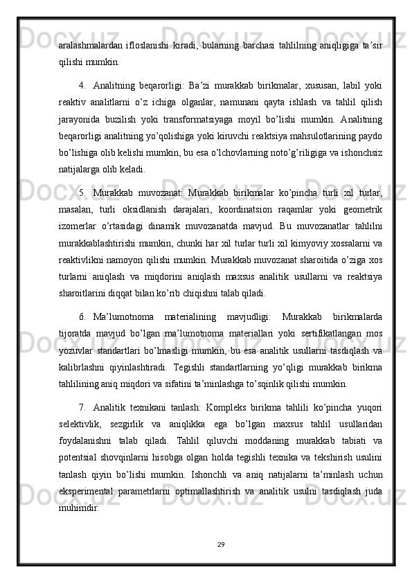 aralashmalardan   ifloslanishi   kiradi,   bularning   barchasi   tahlilning   aniqligiga   ta sirʼ
qilishi mumkin.
4. Analitning   beqarorligi:   Ba’zi   murakkab   birikmalar,   xususan,   labil   yoki
reaktiv   analitlarni   o’z   ichiga   olganlar,   namunani   qayta   ishlash   va   tahlil   qilish
jarayonida   buzilish   yoki   transformatsiyaga   moyil   bo’lishi   mumkin.   Analitning
beqarorligi analitning yo’qolishiga yoki kiruvchi reaktsiya mahsulotlarining paydo
bo’lishiga olib kelishi mumkin, bu esa o’lchovlarning noto’g’riligiga va ishonchsiz
natijalarga olib keladi.
5. Murakkab   muvozanat:   Murakkab   birikmalar   ko’pincha   turli   xil   turlar,
masalan,   turli   oksidlanish   darajalari,   koordinatsion   raqamlar   yoki   geometrik
izomerlar   o’rtasidagi   dinamik   muvozanatda   mavjud.   Bu   muvozanatlar   tahlilni
murakkablashtirishi mumkin, chunki har xil turlar turli xil kimyoviy xossalarni va
reaktivlikni namoyon qilishi mumkin. Murakkab muvozanat sharoitida o’ziga xos
turlarni   aniqlash   va   miqdorini   aniqlash   maxsus   analitik   usullarni   va   reaktsiya
sharoitlarini diqqat bilan ko’rib chiqishni talab qiladi.
6. Ma’lumotnoma   materialining   mavjudligi:   Murakkab   birikmalarda
tijoratda   mavjud   bo’lgan   ma’lumotnoma   materiallari   yoki   sertifikatlangan   mos
yozuvlar   standartlari   bo’lmasligi   mumkin,   bu   esa   analitik   usullarni   tasdiqlash   va
kalibrlashni   qiyinlashtiradi.   Tegishli   standartlarning   yo’qligi   murakkab   birikma
tahlilining aniq miqdori va sifatini ta’minlashga to’sqinlik qilishi mumkin.
7. Analitik   texnikani   tanlash:   Kompleks   birikma   tahlili   ko’pincha   yuqori
selektivlik,   sezgirlik   va   aniqlikka   ega   bo’lgan   maxsus   tahlil   usullaridan
foydalanishni   talab   qiladi.   Tahlil   qiluvchi   moddaning   murakkab   tabiati   va
potentsial   shovqinlarni   hisobga   olgan   holda   tegishli   texnika   va   tekshirish   usulini
tanlash   qiyin   bo’lishi   mumkin.   Ishonchli   va   aniq   natijalarni   ta’minlash   uchun
eksperimental   parametrlarni   optimallashtirish   va   analitik   usulni   tasdiqlash   juda
muhimdir.
29 