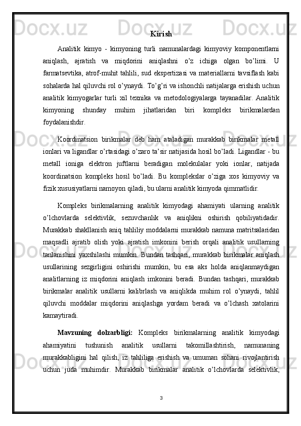 Kirish
Analitik   kimyo   -   kimyoning   turli   namunalardagi   kimyoviy   komponentlarni
aniqlash,   ajratish   va   miqdorini   aniqlashni   o’z   ichiga   olgan   bo’limi.   U
farmatsevtika,   atrof-muhit  tahlili,  sud   ekspertizasi   va  materiallarni  tavsiflash   kabi
sohalarda hal qiluvchi rol o’ynaydi.  To’g’ri va ishonchli natijalarga erishish uchun
analitik   kimyogarlar   turli   xil   texnika   va   metodologiyalarga   tayanadilar.   Analitik
kimyoning   shunday   muhim   jihatlaridan   biri   kompleks   birikmalardan
foydalanishdir.
Koordinatsion   birikmalar   deb   ham   ataladigan   murakkab   birikmalar   metall
ionlari va ligandlar o’rtasidagi o’zaro ta’sir natijasida hosil bo’ladi. Ligandlar - bu
metall   ioniga   elektron   juftlarni   beradigan   molekulalar   yoki   ionlar,   natijada
koordinatsion   kompleks   hosil   bo’ladi.   Bu   komplekslar   o’ziga   xos   kimyoviy   va
fizik xususiyatlarni namoyon qiladi, bu ularni analitik kimyoda qimmatlidir.
Kompleks   birikmalarning   analitik   kimyodagi   ahamiyati   ularning   analitik
o’lchovlarda   selektivlik,   sezuvchanlik   va   aniqlikni   oshirish   qobiliyatidadir.
Murakkab   shakllanish   aniq   tahliliy  moddalarni   murakkab   namuna  matritsalaridan
maqsadli   ajratib   olish   yoki   ajratish   imkonini   berish   orqali   analitik   usullarning
tanlanishini   yaxshilashi   mumkin.   Bundan   tashqari,   murakkab   birikmalar   aniqlash
usullarining   sezgirligini   oshirishi   mumkin,   bu   esa   aks   holda   aniqlanmaydigan
analitlarning   iz   miqdorini   aniqlash   imkonini   beradi.   Bundan   tashqari,   murakkab
birikmalar   analitik   usullarni   kalibrlash   va   aniqlikda   muhim   rol   o’ynaydi,   tahlil
qiluvchi   moddalar   miqdorini   aniqlashga   yordam   beradi   va   o’lchash   xatolarini
kamaytiradi.
Mavzuning   dolzarbligi:   Kompleks   birikmalarning   analitik   kimyodagi
ahamiyatini   tushunish   analitik   usullarni   takomillashtirish,   namunaning
murakkabligini   hal   qilish,   iz   tahliliga   erishish   va   umuman   sohani   rivojlantirish
uchun   juda   muhimdir.   Murakkab   birikmalar   analitik   o’lchovlarda   selektivlik,
3 