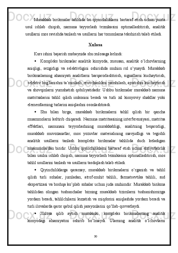 Murakkab   birikmalar   tahlilida   bu   qiyinchiliklarni   bartaraf   etish   uchun   puxta
usul   ishlab   chiqish,   namuna   tayyorlash   texnikasini   optimallashtirish,   analitik
usullarni mos ravishda tanlash va usullarni har tomonlama tekshirish talab etiladi. 
Xulosa
Kurs ishini bajarish mobaynida shu xulosaga kelindi:
 Kompleks   birikmalar   analitik   kimyoda,   xususan,   analitik   o’lchovlarning
aniqligi,   sezgirligi   va   selektivligini   oshirishda   muhim   rol   o’ynaydi.   Murakkab
birikmalarning   ahamiyati   analitlarni   barqarorlashtirish,   signallarni   kuchaytirish,
selektiv bog’lanishni ta’minlash, eruvchanlikni yaxshilash, ajratishni kuchaytirish
va shovqinlarni yumshatish qobiliyatidadir. Ushbu birikmalar murakkab namuna
matritsalarini   tahlil   qilish   imkonini   beradi   va   turli   xil   kimyoviy   shakllar   yoki
elementlarning turlarini aniqlashni osonlashtiradi.
 Shu   bilan   birga,   murakkab   birikmalarni   tahlil   qilish   bir   qancha
muammolarni keltirib chiqaradi. Namuna matritsasining interferensiyasi, matritsa
effektlari,   namunani   tayyorlashning   murakkabligi,   analitning   beqarorligi,
murakkab   muvozanatlar,   mos   yozuvlar   materialining   mavjudligi   va   tegishli
analitik   usullarni   tanlash   kompleks   birikmalar   tahlilida   duch   keladigan
muammolardan   biridir.  Ushbu  qiyinchiliklarni  bartaraf   etish  uchun  ehtiyotkorlik
bilan usulni ishlab chiqish, namuna tayyorlash texnikasini optimallashtirish, mos
tahlil usullarini tanlash va usullarni tasdiqlash talab etiladi.
 Qiyinchiliklarga   qaramay,   murakkab   birikmalarni   o’rganish   va   tahlil
qilish   turli   sohalar,   jumladan,   atrof-muhit   tahlili,   farmatsevtika   tahlili,   sud
ekspertizasi va boshqa ko’plab sohalar uchun juda muhimdir. Murakkab birikma
tahlilidan   olingan   tushunchalar   bizning   murakkab   tizimlarni   tushunishimizga
yordam beradi, tahlilchilarni kuzatish va miqdorini aniqlashda yordam beradi va
turli ilovalarda qaror qabul qilish jarayonlarini qo’llab-quvvatlaydi.
 Xulosa   qilib   aytish   mumkinki,   kompleks   birikmalarning   analitik
kimyodagi   ahamiyatini   oshirib   bo’lmaydi.   Ularning   analitik   o’lchovlarni
30 