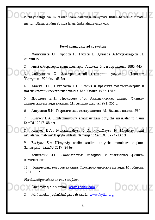 kuchaytirishga   va   murakkab   namunalardagi   kimyoviy   turlar   haqida   qimmatli
ma’lumotlarni taqdim etishga ta’siri katta ahamiyatga ega. 
Foydalanilgan adabiyotlar
1. Файзуллаев   О.   Туробов   Н.   Рўзиев   Е.   Қуватов   А.Муҳаммадиев   Н.
Аналитик
2. кимё лаборатория машғулотлари. Тошкент. Янги аср авлоди. 2006. 445 
3. Файзуллаев   О.   Электрокимёвий   текшириш   усуллари.   Тошкент
Ўқитувчи 1996 йил168 бет
4. Агасян   П.К.,   Николаева   Е.Р.   Теория   и   практика   потенсиометрии   и
потенсиометрического титрования. М.: Химия. 1972. 138 с.
5. Дорохова   Е.Н.,   Прохорова   Г.В.   Аналитическая   химия.   Физико-
химические методы анализа. М.: Высшая школа.1991. 256 с.
6. Антропов Л.И. Теоретическая электрохимия. М.: Высшая школа.1984. 
7. Ruziyev   E . A   Elektrokimyoviy   analiz   usullari   bo ’ yicha   masalalar   to ’ plami
SamDU  2017 -88  bet
8. Ruziyev   E . A .,   Muxammadiyev   N . Q .,   Fayzullayev   N .   Miqdoriy   taxlil
natijalarini   matematik   qayta   ishlash .  Samarqand SamDU 1997 -33 bet
9. Ruziyev   E.A   Kimyoviy   analiz   usullari   bo’yicha   masalalar   to’plami
Samarqand: SamDU 2017 -84 bet
10. Алимарин   И.П.   Лабораторные   методики   к   практикуму   физико-
химических и
11.   физических методов анализа. Электрохимические методы. М.: Химия.
1981.111 с.
Foydalanilgan elektron veb sahifalar.
1. Ommaviy qidiruv tizimi:  www.google.com  
2. Ma’lumotlar joylashtirilgan veb sahifa:  www.fayllar.org  
31 