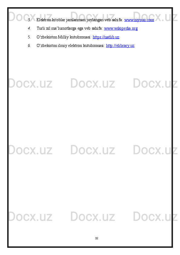 3. Elektron kitoblar jamlanmasi joylangan veb sahifa:  www.ziyouz.com  
4. Turli xil ma’lumotlarga ega veb sahifa:  www.wikipedia.org  
5. O zbekiston Milliy kutubxonasi: ʻ https://natlib.uz  
6. O’zbekiston ilmiy elektron kutubxonasi:  http://elibrary.uz
32 