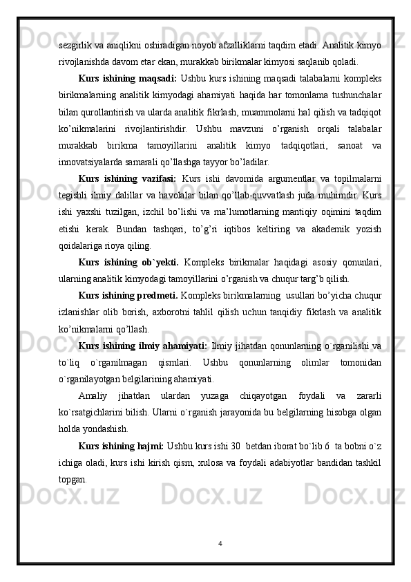 sezgirlik va aniqlikni oshiradigan noyob afzalliklarni taqdim etadi. Analitik kimyo
rivojlanishda davom etar ekan, murakkab birikmalar kimyosi saqlanib qoladi.
Kurs   ishining   maqsadi:   Ushbu   kurs   ishining   maqsadi   talabalarni   kompleks
birikmalarning   analitik   kimyodagi   ahamiyati   haqida   har   tomonlama   tushunchalar
bilan qurollantirish va ularda analitik fikrlash, muammolarni hal qilish va tadqiqot
ko’nikmalarini   rivojlantirishdir.   Ushbu   mavzuni   o’rganish   orqali   talabalar
murakkab   birikma   tamoyillarini   analitik   kimyo   tadqiqotlari,   sanoat   va
innovatsiyalarda samarali qo’llashga tayyor bo’ladilar.
Kurs   ishining   vazifasi:   Kurs   ishi   davomida   argumentlar   va   topilmalarni
tegishli   ilmiy   dalillar   va   havolalar   bilan   qo’llab-quvvatlash   juda   muhimdir.   Kurs
ishi   yaxshi   tuzilgan,   izchil   bo’lishi   va   ma’lumotlarning   mantiqiy   oqimini   taqdim
etishi   kerak.   Bundan   tashqari,   to’g’ri   iqtibos   keltiring   va   akademik   yozish
qoidalariga rioya qiling.
Kurs   ishining   ob`yekti.   Kompleks   birikmalar   haqidagi   asosiy   qonunlari,
ularning analitik kimyodagi tamoyillarini o’rganish va chuqur targ’b qilish.
Kurs ishining predmeti.  Kompleks birikmalarning  usullari bo’yicha chuqur
izlanishlar   olib   borish,   axborotni   tahlil   qilish   uchun   tanqidiy   fikrlash   va   analitik
ko’nikmalarni qo’llash.
Kurs ishining ilmiy ahamiyati:   Ilmiy jihatdan qonunlarning o`rganilishi  va
to`liq   o`rganilmagan   qismlari.   Ushbu   qonunlarning   olimlar   tomonidan
o`rganilayotgan belgilarining ahamiyati.
Amaliy   jihatdan   ulardan   yuzaga   chiqayotgan   foydali   va   zararli
ko`rsatgichlarini bilish. Ularni o`rganish jarayonida bu belgilarning hisobga olgan
holda yondashish. 
Kurs ishining hajmi:  Ushbu kurs ishi 30  betdan iborat bo`lib 6  ta bobni o`z
ichiga oladi, kurs ishi  kirish qism,  xulosa va foydali  adabiyotlar  bandidan tashkil
topgan.
4 